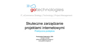 Skuteczne zarządzanie
projektami internetowymi
Praktyczne podejście
Przemysław Federowicz, CEO
+ 48 606 103 826
pfederowicz@gotechnologies.pl
www.gotechnologies.pl
IT, eCommerce Strategy | Technology | Project Management
 