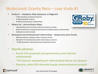 Skutecznośd Gravity Reco – case study #1
 •   Groby.hu – największy sklep spożywczy na Węgrzech
      –   5 000 produktów sprzedanych dziennie
      –   15 000 produktów w ofercie
      –   45 000 zarejestrowanych użytkowników
 •   Główny cel – personalizacja sklepu
      –   Indywidualizacja doznao klienta podczas korzystania ze sklepu
      –   Wsparcie dotarcia do najczęściej kupowanych produktów poprzez rekomendacje
      –   Zwiększenie wartości koszyka
 •   Rozwiązanie personalizowanych rekomendacji – dostarczone przez Gravity
      –   Wdrożone podczas redesignu sklepu; hosting w Gravity
      –   Wyświetla 4-8 zindywidualizowanych rekomendacji na stronie
      –   ~12 000 wyświetleo rekomendowanych produktów dziennie



 • Wyniki pilotażu:
      – Ponad 12% przychodu jest generowane przez bloczek
        rekomendacji
      – ~7% dziennie wyświetlonych rekomendacji kooczy się zakupem
      – Dziennie, około 50% klientów kupuje rekomendowany produkt

                                      Case study Gravity Technologies
 