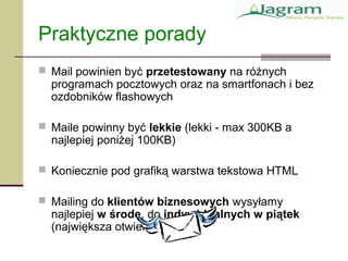 Praktyczne porady
 Mail powinien być przetestowany na różnych
programach pocztowych oraz na smartfonach i bez
ozdobników flashowych
 Maile powinny być lekkie (lekki - max 300KB a
najlepiej poniżej 100KB)
 Koniecznie pod grafiką warstwa tekstowa HTML
 Mailing do klientów biznesowych wysyłamy
najlepiej w środę, do indywidualnych w piątek
(największa otwieralność)
 
