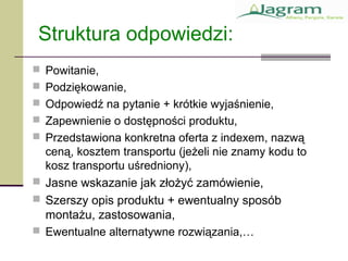 Struktura odpowiedzi:
 Powitanie,
 Podziękowanie,
 Odpowiedź na pytanie + krótkie wyjaśnienie,
 Zapewnienie o dostępności produktu,
 Przedstawiona konkretna oferta z indexem, nazwą
ceną, kosztem transportu (jeżeli nie znamy kodu to
kosz transportu uśredniony),
 Jasne wskazanie jak złożyć zamówienie,
 Szerszy opis produktu + ewentualny sposób
montażu, zastosowania,
 Ewentualne alternatywne rozwiązania,…
 