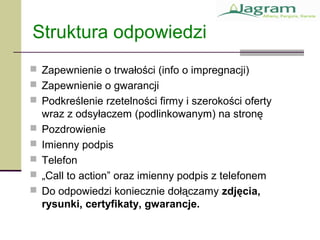 Struktura odpowiedzi
 Zapewnienie o trwałości (info o impregnacji)
 Zapewnienie o gwarancji
 Podkreślenie rzetelności firmy i szerokości oferty
wraz z odsyłaczem (podlinkowanym) na stronę
 Pozdrowienie
 Imienny podpis
 Telefon
 „Call to action” oraz imienny podpis z telefonem
 Do odpowiedzi koniecznie dołączamy zdjęcia,
rysunki, certyfikaty, gwarancje.
 
