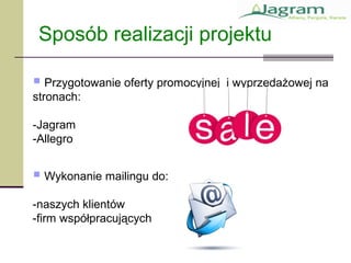  Przygotowanie oferty promocyjnej i wyprzedażowej na
stronach:
-Jagram
-Allegro
Sposób realizacji projektu
 Wykonanie mailingu do:
-naszych klientów
-firm współpracujących
 