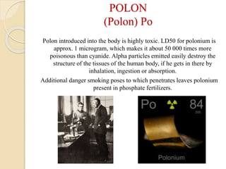 POLON
(Polon) Po
Polon introduced into the body is highly toxic. LD50 for polonium is
approx. 1 microgram, which makes it about 50 000 times more
poisonous than cyanide. Alpha particles emitted easily destroy the
structure of the tissues of the human body, if he gets in there by
inhalation, ingestion or absorption.
Additional danger smoking poses to which penetrates leaves polonium
present in phosphate fertilizers.
 