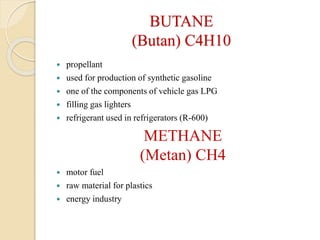 BUTANE
(Butan) C4H10
 propellant
 used for production of synthetic gasoline
 one of the components of vehicle gas LPG
 filling gas lighters
 refrigerant used in refrigerators (R-600)
METHANE
(Metan) CH4
 motor fuel
 raw material for plastics
 energy industry
 