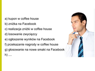 a) kupon w coffee house
b) zniżka na Facebook
c) realizacja zniżki w coffee house
d) losowanie zwycięzcy
e) ogłoszenie wyników na Facebook
f) przekazanie nagrody w coffee house
g) głosowanie na nowe smaki na Facebook
h) ....
 