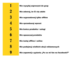 1 Nie wysyłaj zaproszeń do grup
2 Nie udawaj, że Ci się udało
3 Nie wyprzedawaj tylko offline
4 Nie sprzedawaj wprost
5 Nie kończ produktu / usługi
6 Nie opuszczaj produktu
7 Nie izoluj offline i online
8 Nie podejmuj wielkich akcji reklamowych
9 Nie zapomnij o pytaniu „Po co mi fan na facebook?”
 