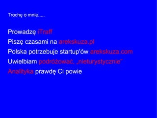 Trochę o mnie.....
Prowadzę iTraff
Piszę czasami na arekskuza.pl
Polska potrzebuje startup'ów arekskuza.com
Uwielbiam podróżować, „nieturystycznie”
Analityka prawdę Ci powie
 
