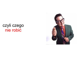 czyli czego
nie robić
 