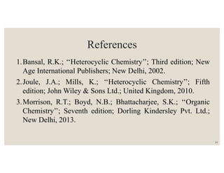 References
1.Bansal, R.K.; ‘‘Heterocyclic Chemistry’’; Third edition; New
Age International Publishers; New Delhi, 2002.
2.Joule, J.A.; Mills, K.; ‘‘Heterocyclic Chemistry’’; Fifth
edition; John Wiley & Sons Ltd.; United Kingdom, 2010.
3.Morrison, R.T.; Boyd, N.B.; Bhattacharjee, S.K.; ‘‘Organic
Chemistry’’; Seventh edition; Dorling Kindersley Pvt. Ltd.;
New Delhi, 2013.
24
 