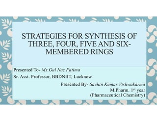 Presented To- Ms.Gul Naz Fatima
Sr. Asst. Professor, BBDNIIT, Lucknow
Presented By- Sachin Kumar Vishwakarma
M.Pharm. 1st year
(Pharmaceutical Chemistry)
STRATEGIES FOR SYNTHESIS OF
THREE, FOUR, FIVE AND SIX-
MEMBERED RINGS
 