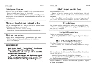 SKVALLRET                                                            sida 2      SKVALLRET                                                           sida 19

 Att simma 50 meter                                                                          Lilla Pyttekatt har fått fnatt
 Paulo och Lígia gör det skitlätt. De dyker, och tar sig från norr till söder.   Lígias son har blivit tokig.
   Dessa två är djärva, och litar på sin simförmåga.                                Jag tror att han blev besatt av ANJOs, den kelna kattens flykt, och
   Men Henry och Heloísa? Icke! De är två fegisar, sommarlägret kom-             därför skakar han som om den ville härma honom när denne uträttar
 mer att ta slut och de kommer inte att våga simma utan att hålla fast vid       sina behov.
 bassängkanten...                                                                   Fast - såsom Lígia kontrollerat stänker han inte ned någonting, och
                                                                                 vad kan man då dra för slutsatser? Att den söta katten är frustrerad!!!

 Mormors lägenhet med en touch av lyx                                                                    Öron i sikte...
 Hon har köpt mattor, vaser, etc... Hon vill piffa upp sin lägenhet ordent-      Det är Lígias passion, att klämma på Paulos öron, och han blir skitarg.
 ligt. Den ser verkligen ut som en juvel.                                          Eftersom han har klippt sig blir öronen synliga, vinden fläktar på, örat
    Mormor vårdar sina saker med stor omsorg.                                    blir svalt och Lígia njuter...
    Så det är inte konstigt att hennes lägenhet frekventeras livligt...
                                                                                                  Majestätiska mormor
                                                                                 Se bara hur hon rör sig. Med sådan stil...
 Lígia skriver massor                                                              Hon är väldig flärdfull. Och vad hon är ung och elegant vår lilla mor-
 Numera skriver hon spionromaner... Huvudpersonen heter Mabel.                   mor...
   Böckerna spottas på löpande band fram ur skrivmaskinen.
   Lígia är mycket nöjd...                                                                  Helô är Konungakattans slav
                                                                                 Hon köper köttet, serverar köttet och säger “Ät den här...”
 HERRMODE?                                                                          Hon har fått nog, men hon fortsätter att ödmjukt betjäna Konunga-
                                                                                 kattan, Onça.
     Det finner du på “The Soldier”, den bästa
     herrekiperingsaffären i Fox City.                                                                  Tack mamma!
       Där hittar du allt som gör att du kan klä                                 För att du lånar ut din skrivmaskin. Vad skulle det bli av Skvallret om
     dig med en greves stil.                                                     det inte vore för den?
         Där blir du mycket väl betjänad, med                                      Alla tackar å mina vägnar för ditt älskliga erbjudande.
     kaffe och piroger titt som tätt; besök “The                                   Jag hoppas bara att denna tidning faller dig i smaken, för såsom mor
     Soldier” och bekanta dig med elegansen.                                     och hustru förtjänar du det bästa!
                                                                                 Var god vänd. Nu ska du lämna dina värdefulla synpunkter. Säg vad
                                                                                 du tycker om Skvallret!
 