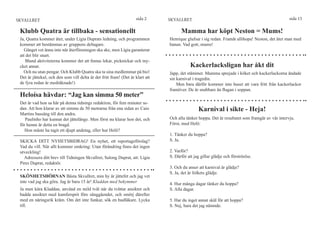 SKVALLRET                                                           sida 2      SKVALLRET                                                         sida 15

 Klubb Quatra är tillbaka - sensationellt                                             Mamma har köpt Neston = Mums!
 Ja, Quatra kommer åter, under Lígia Duprats ledning, och programmen            Henrique glufsar i sig redan. Framåt allihopa! Neston, det äter man med
 kommer att bestämmas av gruppens deltagare.                                    banan. Vad gott, mums!
   Gänget vet ännu inte när återföreningen ska ske, men Lígia garanterar
 att det blir snart.
    Bland aktiviteterna kommer det att finnas lekar, picknickar och my-
 cket annat.                                                                                Kackerlacksligan har åkt dit
   Och nu utan pengar. Och Klubb Quatra ska ta sina medlemmar på bio!           Japp, det stämmer. Mamma sprejade i köket och kackerlackorna ändade
 Det är jättekul, och den som vill delta är det fritt fram! (Det är klart att   sin karnival i tragedin.
 de fyra redan är medräknade!)                                                      Men bara därför kommer inte huset att vara fritt från kackerlackor
                                                                                framöver. De är snabbare än flugan i soppan.
 Heloísa hävdar: “Jag kan simma 50 meter”
 Det är vad hon sa här på denna tidnings redaktion, för fem minuter se-
 dan. Att hon klarar av att simma de 50 metrarna från ena sidan av Caio                         Karnival i sikte - Heja!
 Martins bassäng till den andra.
    Paulinho har kunnat det jättelänge. Men först nu klarar hon det, och        Och alla tänker hoppa. Det är resultatet som framgår av vår intervju.
 för henne är detta en bragd.                                                   Först, med Helô:
    Hon måste ha tagit ett djupt andetag, eller hur Helô?
                                                                                1. Tänker du hoppa?
 SKICKA DITT NYHETSBIDRAG! En nyhet, ett reportageförslag?                      S. Ja.
 Vad du vill. När allt kommer omkring: Utan förändring finns det ingen
 utveckling!                                                                    2. Varför?
   Adressera ditt brev till Tidningen Skvallret, Salong Duprat, att: Lígia      S. Därför att jag gillar glädje och förströelse.
 Pires Duprat, redaktör.
                                                                                3. Och du anser att karnival är glädje?
                                                                                S. Ja, det är folkets glädje.
 SKÖNHETSHÖRNAN Bästa Skvallret, min hy är jättefet och jag vet
 inte vad jag ska göra. Jag är bara 15 år! Kladdan med bekymmer                 4. Hur många dagar tänker du hoppa?
 Ja men kära Kladdan, använd en mild tvål när du tvättar ansiktet och           S. Alla dagar.
 badda ansiktet med kamfersprit före sänggåendet, och smörj därefter
 med en näringsrik kräm. Om det inte funkar, sök en hudläkare. Lycka            5. Har du inget annat skäl för att hoppa?
 till.                                                                          S. Nej, bara det jag nämnde.
 