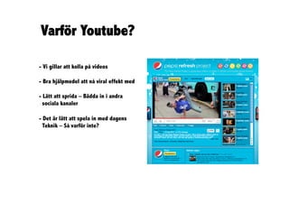 Varför Youtube?

- Vi gillar att kolla på videos

- Bra hjälpmedel att nå viral effekt med

- Lätt att sprida – Bädda in i andra
  sociala kanaler

- Det är lätt att spela in med dagens
  Teknik – Så varför inte?
 