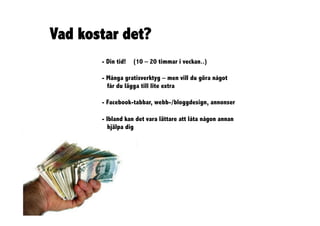 Vad kostar det?
       - Din tid!   (10 – 20 timmar i veckan..)

       - Många gratisverktyg – men vill du göra något
         får du lägga till lite extra

       - Facebook-tabbar, webb-/bloggdesign, annonser

       - Ibland kan det vara lättare att låta någon annan
          hjälpa dig
 