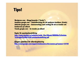 Tips!

Wordpress.com – Blogg/hemsida (”Gratis”)
Analytics.google.com – Statistikverktyg för att analysera besökare (Gratis)
Adwords.google.com – Annonsverktyg samt verktyg för att se trender och
konkurrens på sökord
Trends.google.com – Se trender på sökord

Regler för epostmarknadsföring:
http://www.swedma.se/websites/webb_filer/filbank/SWEDMAs%20etiska
%20regler%20för%20E-postmarknadsföring.pdf

Googles guidelines för sökordsoptimering
http://www.google.com/support/webmasters/bin/answer.py?answer=35769
 
