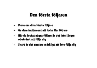 Den första följaren
-  Måna om dina första följare
-  Ge dem incitament att locka fler följare
-  När du lockat några följare är det inte längre
   obekvämt att följa dig
-  Snart är det snarare märkligt att inte följa dig
 