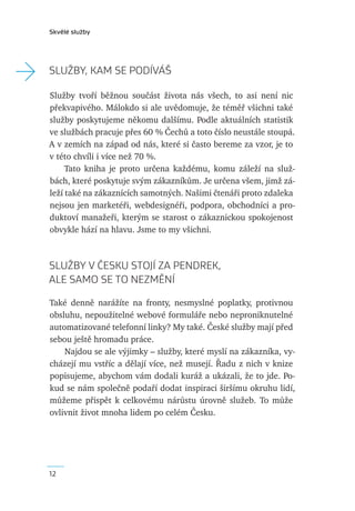 Skvělé služby




→   SLUŽBY, KAM SE PODÍVÁŠ

    Služby tvoří běžnou součást života nás všech, to asi není nic
    překvapivého. Málokdo si ale uvědomuje, že téměř všichni také
    služby poskytujeme někomu dalšímu. Podle aktuálních statistik
    ve službách pracuje přes 60 % Čechů a toto číslo neustále stoupá.
    A v zemích na západ od nás, které si často bereme za vzor, je to
    v této chvíli i více než 70 %.
         Tato kniha je proto určena každému, komu záleží na služ-
    bách, které poskytuje svým zákazníkům. Je určena všem, jimž zá-
    leží také na zákaznících samotných. Našimi čtenáři proto zdaleka
    nejsou jen marketéři, webdesignéři, podpora, obchodníci a pro-
    duktoví manažeři, kterým se starost o zákaznickou spokojenost
    obvykle hází na hlavu. Jsme to my všichni.



    SLUŽBY V ČESKU STOJÍ ZA PENDREK,
    ALE SAMO SE TO NEZMĚNÍ

    Také denně narážíte na fronty, nesmyslné poplatky, protivnou
    obsluhu, nepoužitelné webové formuláře nebo neproniknutelné
    automatizované telefonní linky? My také. České služby mají před
    sebou ještě hromadu práce.
        Najdou se ale výjimky – služby, které myslí na zákazníka, vy-
    cházejí mu vstříc a dělají více, než musejí. Řadu z nich v knize
    popisujeme, abychom vám dodali kuráž a ukázali, že to jde. Po-
    kud se nám společně podaří dodat inspiraci širšímu okruhu lidí,
    můžeme přispět k celkovému nárůstu úrovně služeb. To může
    ovlivnit život mnoha lidem po celém Česku.




    12
 