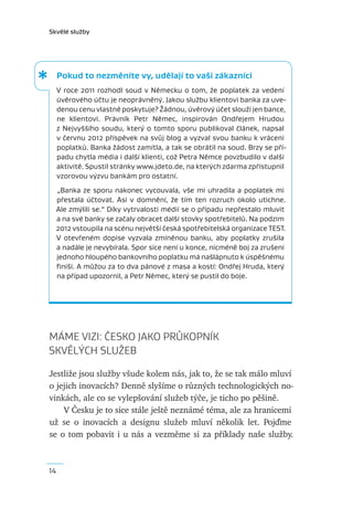 Skvělé služby




     Pokud to nezměníte vy, udělají to vaši zákazníci
     V  roce 2011 rozhodl soud v  Německu o  tom, že poplatek za  vedení
     úvěrového účtu je neoprávněný. Jakou službu klientovi banka za uve-
     denou cenu vlastně poskytuje? Žádnou, úvěrový účet slouží jen bance,
     ne klientovi. Právník Petr Němec, inspirován Ondřejem Hrudou
     z  Nejvyššího soudu, který o  tomto sporu publikoval článek, napsal
     v červnu 2012 příspěvek na svůj blog a vyzval svou banku k vrácení
     poplatků. Banka žádost zamítla, a tak se obrátil na soud. Brzy se pří-
     padu chytla média i další klienti, což Petra Němce povzbudilo v další
     aktivitě. Spustil stránky www.jdeto.de, na kterých zdarma zpřístupnil
     vzorovou výzvu bankám pro ostatní.
     „Banka ze sporu nakonec vycouvala, vše mi uhradila a  poplatek mi
     přestala účtovat. Asi v  domnění, že tím ten rozruch okolo utichne.
     Ale zmýlili se.“ Díky vytrvalosti médií se o případu nepřestalo mluvit
     a na své banky se začaly obracet další stovky spotřebitelů. Na podzim
     2012 vstoupila na scénu největší česká spotřebitelská organizace TEST.
     V  otevřeném dopise vyzvala zmíněnou banku, aby poplatky zrušila
     a nadále je nevybírala. Spor sice není u konce, nicméně boj za zrušení
     jednoho hloupého bankovního poplatku má našlápnuto k úspěšnému
     ﬁniši. A můžou za to dva pánové z masa a kostí: Ondřej Hruda, který
     na případ upozornil, a Petr Němec, který se pustil do boje.




MÁME VIZI: ČESKO JAKO PRŮKOPNÍK
SKVĚLÝCH SLUŽEB

Jestliže jsou služby všude kolem nás, jak to, že se tak málo mluví
o jejich inovacích? Denně slyšíme o různých technologických no-
vinkách, ale co se vylepšování služeb týče, je ticho po pěšině.
    V Česku je to sice stále ještě neznámé téma, ale za hranicemi
už se o inovacích a designu služeb mluví několik let. Pojďme
se o tom pobavit i u nás a vezměme si za příklady naše služby.



14
 