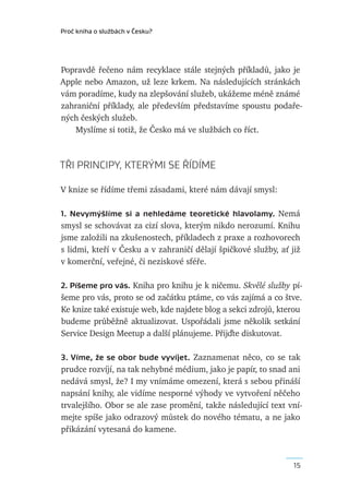 Proč kniha o službách v Česku?




Popravdě řečeno nám recyklace stále stejných příkladů, jako je
Apple nebo Amazon, už leze krkem. Na následujících stránkách
vám poradíme, kudy na zlepšování služeb, ukážeme méně známé
zahraniční příklady, ale především představíme spoustu podaře-
ných českých služeb.
    Myslíme si totiž, že Česko má ve službách co říct.



TŘI PRINCIPY, KTERÝMI SE ŘÍDÍME

V knize se řídíme třemi zásadami, které nám dávají smysl:

1. Nevymýšlíme si a  nehledáme teoretické hlavolamy. Nemá
smysl se schovávat za cizí slova, kterým nikdo nerozumí. Knihu
jsme založili na zkušenostech, příkladech z praxe a rozhovorech
s lidmi, kteří v Česku a v zahraničí dělají špičkové služby, ať již
v komerční, veřejné, či neziskové sféře.

2. Píšeme pro vás. Kniha pro knihu je k ničemu. Skvělé služby pí-
šeme pro vás, proto se od začátku ptáme, co vás zajímá a co štve.
Ke knize také existuje web, kde najdete blog a sekci zdrojů, kterou
budeme průběžně aktualizovat. Uspořádali jsme několik setkání
Service Design Meetup a další plánujeme. Přijďte diskutovat.

3. Víme, že se obor bude vyvíjet. Zaznamenat něco, co se tak
prudce rozvíjí, na tak nehybné médium, jako je papír, to snad ani
nedává smysl, že? I my vnímáme omezení, která s sebou přináší
napsání knihy, ale vidíme nesporné výhody ve vytvoření něčeho
trvalejšího. Obor se ale zase promění, takže následující text vní-
mejte spíše jako odrazový můstek do nového tématu, a ne jako
přikázání vytesaná do kamene.



                                                                 15
 