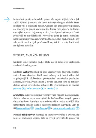 Skvělé služby




→   Máte chuť pustit se hned do práce, ale nejste si jisti, kde a jak
    začít? Vybrali jsme pro vás devět nástrojů designu služeb, které
    můžete vzít a okamžitě použít. Celkem jich existuje přes padesát,
    ale všechny se prostě do takto útlé knihy nevejdou. V následují-
    cím výběru proto najdete ty z nich, které považujeme pro české
    prostředí za nejdůležitější. Nevybírali jsme je sami, pomáhali
    nám zástupci ﬁrem a zahraniční odborníci. Byli bychom rádi, aby
    zde našli inspiraci jak profesionálové, tak i ti z vás, kteří stojí
    na úplném začátku.



    VÝZKUM, ANALÝZA, DESIGN

    Nástroje jsme rozdělili podle účelu do tří kategorií: výzkumné,
    analytické a designové.

    Nástroje výzkumné mají za úkol určit a velmi podrobně poznat
    vaši cílovou skupinu. Zohledňují názory a jednání zákazníků
    a přispívají k hlubokému porozumění skutečným potřebám
    a místu, které má vaše služba v životě lidí. Bez toho se totiž při
    dalším vývoji nové služby nehnete. Do této kategorie se počítají
    persony     , safari službou  a deníky      .

    Analytické nástroje postaví všechny vaše nápady na zlepšování
    služeb nohama na zem a zajistí, že budou dávat smysl i po ob-
    chodní stránce. Pomohou vám také rozdělit službu na dílčí, lépe
    uchopitelné kousky, takže si budete vědět rady, kudy kam. Sem pa-
    tří Business Case   , Lean Canvas     a mapa kontaktních míst   .

    Pomocí designových nástrojů se inovace vytvářejí a ověřují. Ře-
    šení se podrobují kritice, dále se vyvíjí, přetváří do prototypů



    90
 
