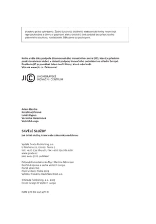 Všechna práva vyhrazena. Žádná část této tištěné či elektronické knihy nesmí být
  reprodukována a šířena v papírové, elektronické či jiné podobě bez předchozího
  písemného souhlasu nakladatele. Děkujeme za pochopení.




Kniha vyšla díky podpoře Jihomoravského inovačního centra (JIC), které je předním
poskytovatelem služeb v oblasti podpory inovačního podnikání ve střední Evropě.
Posláním JIC je pomáhat lidem tvořit ﬁrmy, které mění svět.
Více na www.jic.cz. Děkujeme!




Adam Hazdra
Kateřina Jiřinová
Lukáš Kypus
Veronika Harazínová
Vojtěch Lunga



SKVĚLÉ SLUŽBY
Jak dělat služby, které vaše zákazníky nadchnou


Vydala Grada Publishing, a.s.
U Průhonu 22, 170 00 Praha 7
tel.: +420 234 264 401, fax: +420 234 264 400
www.grada.cz
jako svou 5122. publikaci

Odpovědná redaktorka Mgr. Martina Němcová
Graﬁcká úprava a sazba Vojtěch Lunga
Počet stran 160
První vydání, Praha 2013
Vytiskly Tiskárny Havlíčkův Brod, a.s.

© Grada Publishing, a.s., 2013
Cover Design © Vojtěch Lunga


ISBN 978-80-247-4711-8
 