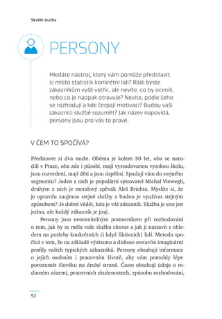 Skvělé služby




         PERSONY
         Hledáte nástroj, který vám pomůže představit
         si místo statistik konkrétní lidi? Rádi byste
         zákazníkům vyšli vstříc, ale nevíte, co by ocenili,
         nebo co je naopak otravuje? Nevíte, podle čeho
         se rozhodují a kde čerpají motivaci? Budou vaši
         zákazníci službě rozumět? Jak název napovídá,
         persony jsou pro vás to pravé.


V ČEM TO SPOČÍVÁ?

Představte si dva muže. Oběma je kolem 50 let, oba se naro-
dili v Praze, oba zde i působí, mají vystudovanou vysokou školu,
jsou rozvedení, mají děti a jsou úspěšní. Spadají vám do stejného
segmentu? Jeden z nich je populární spisovatel Michal Viewegh,
druhým z nich je metalový zpěvák Aleš Brichta. Myslíte si, že
je opravdu zaujmou stejné služby a budou je využívat stejným
způsobem? Je dobré vědět, kdo je váš zákazník. Služba je sice jen
jedna, ale každý zákazník je jiný.
     Persony jsou neocenitelným pomocníkem při rozhodování
o tom, jak by se měla vaše služba chovat a jak ji nastavit s ohle-
dem na potřeby konkrétních (i když ﬁktivních) lidí. Metoda spo-
čívá v tom, že na základě výzkumu a diskuse sestavíte imaginární
proﬁly vašich typických zákazníků. Persony obsahují informace
o jejich osobním i pracovním životě, aby vám pomohly lépe
porozumět člověku na druhé straně. Často obsahují údaje o ro-
dinném zázemí, pracovních zkušenostech, způsobu rozhodování,



92
 