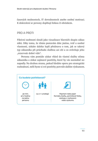 Devět nástrojů pro zlepšování služeb / Persony




časových možnostech, IT dovednostech anebo osobní motivaci.
K dokreslení se persony doplňují fotkou či obrázkem.



PRO A PROTI

Fiktivní osobnosti slouží jako vizualizace hlavních skupin zákaz-
níků. Díky tomu, že těmto postavám dáte jméno, tvář a osobní
vlastnosti, získáte daleko lepší představu o tom, jak se takový
typ zákazníka při průchodu službou asi cítí a co ovlivňuje jeho
„rezervoár dobré vůle“.
    Persona vám pomůže získat vhled do vlastní služby očima
zákazníka a získat zajímavé postřehy, které by vás normálně ne-
napadly. Na druhou stranu, pokud hledáte oporu pro strategická
rozhodnutí, měli byste si své postřehy potvrdit dalším výzkumem.



  Co budete potřebovat?




      30 min.         vy a 1–5 kolegů            ﬂipchart nebo papír
    až 2 hodiny                            formátu A3/A4, portrétové fotky,
     na jednu                                   výstupy z rozhovorů
     personu                                       nebo výzkumu




                                                                              93
 
