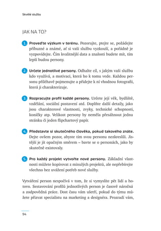 Skvělé služby




JAK NA TO?

1. Proveďte výzkum v terénu. Pozorujte, ptejte se, požádejte
     příbuzné a známé, ať si vaši službu vyzkouší, a pořádně je
     vyzpovídejte. Čím kvalitnější data a znalosti budete mít, tím
     lepší budou persony.

2. Určete jednotlivé persony. Odhalte cíl, s jakým vaši službu
     kdo využívá, a motivaci, která ho k tomu vede. Každou per-
     sonu přiléhavě pojmenujte a přidejte k ní vhodnou fotograﬁi,
     která ji charakterizuje.

3. Rozpracujte proﬁl každé persony. Určete její věk, bydliště,
     vzdělání, sociální postavení atd. Doplňte další detaily, jako
     jsou charakterové vlastnosti, zvyky, technické schopnosti,
     koníčky atp. Velikost persony by neměla přesáhnout jednu
     stránku či jeden ﬂipchartový papír.

4. Představte si skutečného člověka, pokud takového znáte.
     Dejte ovšem pozor, abyste tím svou personu nezkreslili. Jis-
     tější je jít opačným směrem – bavte se o personách, jako by
     skutečně existovaly.

5. Pro každý projekt vytvořte nové persony. Základní vlast-
     nosti můžete kopírovat z minulých projektů, ale nepřebírejte
     všechno bez uvážení potřeb nové služby.

Vytváření person nespočívá v tom, že si vymyslíte pět lidí a ho-
tovo. Sestavování proﬁlů jednotlivých person je časově náročná
a zodpovědná práce. Dost času vám ušetří, pokud do týmu mů-
žete přizvat specialistu na marketing a designéra. Prozradí vám,



94
 