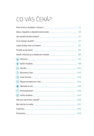 CO VÁS ČEKÁ?
Proč kniha o službách v Česku?         11

Káva, megafon a digitální domorodci    19

Jak vypadá skvělá služba?              37

Co je design služeb?                   57

Lepší služby krok za krokem            67

Pusťte se do toho!                     83

Devět nástrojů pro zlepšování služeb   89

    Persony                            92

    Safari službou                     98

    Deníky                             104

    Business Case                      110

    Lean Canvas                        116

    Mapa kontaktních míst              124

    Metoda bi-zón                      130

    Prototypování                      136

    Cesta službou                      142

Kdo pro vás knihu napsal?              148

Bez vás by to nešlo                    152

Inspirace                              156

Poznámky                               159
 