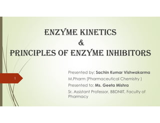 EnzymE kinEtics
&
PrinciPlEs of EnzymE inhibitors
Presented by: Sachin Kumar Vishwakarma
M.Pharm (Pharmaceutical Chemistry )
Presented to: Ms. Geeta Mishra
Sr. Assistant Professor, BBDNIIT, Faculty of
Pharmacy
1
 