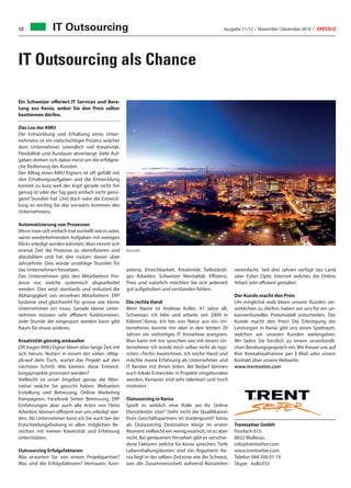 Ausgabe 11/12 / November / Dezember 2016 / ERFOLG12
IT Outsourcing als Chance
IT Outsourcing
Ein Schweizer offeriert IT Services und Bera-
tung aus Kenia, wobei Sie den Preis selber
bestimmen dürfen.
Das Los der KMU
Die Entwicklung und Erhaltung eines Unter-
nehmens ist ein vielschichtiger Prozess welcher
dem Unternehmer unendlich viel Kreativität,
Flexibilität und Ausdauer abverlangt. Viele Auf-
gaben drehen sich dabei meist um die erfolgrei-
che Bedienung des Kunden.
Der Alltag eines KMU Eigners ist oft gefüllt mit
den Erhaltungsaufgaben und die Entwicklung
kommt zu kurz weil der Kopf gerade nicht frei
genug ist oder der Tag ganz einfach nicht genü-
gend Stunden hat. Und doch wäre die Entwick-
lung so wichtig für das vorwärts kommen des
Unternehmens.
Automatisierung von Prozessen
Wenn man sich einfach mal vorstellt wie es wäre,
wenn wiederkehrenden Aufgaben mit wenigen
Klicks erledigt werden könnten. Man nimmt sich
einmal Zeit die Prozesse zu identifizieren und
abzubilden und hat den nutzen davon über
Jahrzehnte. Dies würde unzählige Stunden für
das Unternehmen freisetzen.
Das Unternehmen gibt den Mitarbeitern Pro-
zesse vor, welche systemisch abgearbeitet
werden. Dies setzt standards und reduziert die
Abhängigkeit von einzelnen Mitarbeitern. ERP
Systeme sind gleichwohl für grosse wie kleine
Unternehmen ein muss. Gerade kleine Unter-
nehmen müssen sehr effizient funktionieren.
Jede Stunde die eingespart werden kann gibt
Raum für etwas anderes.
Kreativität günstig einkaufen
Oft tragen KMU Eigner Ideen über lange Zeit mit
sich herum. Notiert in einem der vielen «Mäp-
pli»auf dem Tisch, wartet das Projekt auf den
nächsten Schritt. Wie können diese Entwick-
lungsprojekte priorisiert werden?
Vielleicht ist unser Angebot genau die Alter-
native welche Sie gesucht haben. Webseiten
Erstellung und Betreuung, Online Marketing
Kampagnen, Facebook Seiten Betreuung, ERP
Einführungen aber auch alle Arten von Fleiss
Arbeiten, können effizient von uns erledigt wer-
den. Als Unternehmer kann ich Sie auch bei der
Entscheidungsfindung in allen möglichen Be-
reichen mit meiner Kreativität und Erfahrung
unterstützen.
Outsourcing Erfolgsfaktoren
Was erwarten Sie von einem Projektpartner?
Was sind die Erfolgsfaktoren? Vertrauen, Kom-
petenz, Erreichbarkeit, Kreativität, Selbständi-
ges Arbeiten, Schweizer Mentalität, Effizienz,
Preis und natürlich möchten Sie sich jederzeit
gut aufgehoben und verstanden fühlen.
Die rechte Hand
Mein Name ist Andreas Koller, 47 Jahre alt,
Schweizer, ich lebe und arbeite seit 2009 in
Eldoret / Kenia. Ich bin von Natur aus ein Un-
ternehmer, konnte mir aber in den letzten 20
Jahren ein vielseitiges IT Knowhow aneignen.
Man kann mit mir sprechen wie mit einem Un-
ternehmer, ich würde mich selber nicht als typi-
schen «Techi» bezeichnen. Ich reiche Hand und
möchte meine Erfahrung als Unternehmer und
IT Berater mit Ihnen teilen. Bei Bedarf können
auch lokale Entwickler in Projekte eingebunden
werden, Kenianer sind sehr talentiert und hoch
motiviert.
Outsourcing in Kenia
Spielt es wirklich eine Rolle wo Ihr Online
Dienstleister sitzt? Steht nicht die Qualifikation
Ihres Geschäftspartners im Vordergrund? Kenia
als Outsourcing Destination klingt im ersten
Moment vielleicht ein wenig exotisch, ist es aber
nicht. Bei genauerem hinsehen gibt es verschie-
dene Faktoren welche für Kenia sprechen. Tiefe
Lebenshaltungskosten sind ein Argument. Ke-
nia liegt in der selben Zeitzone wie die Schweiz,
was die Zusammenarbeit während Bürozeiten
vereinfacht. Seit drei Jahren verfügt das Land
über Fyber Optic Internet welches die Online
Arbeit sehr effizient gestaltet.
Der Kunde macht den Preis
Um möglichst viele Ideen unserer Kunden ver-
wirklichen zu dürfen, haben wir uns für ein un-
konventionelles Preismodell entschieden. Der
Kunde macht den Preis! Die Erbringung der
Leistungen in Kenia gibt uns einen Spielraum,
welchen wir unseren Kunden weitergeben.
Wir laden Sie herzlich zu einem unverbindli-
chen Beratungsgespräch ein. Wir freuen uns auf
Ihre Kontaktaufnahme per E-Mail oder einem
Kontakt über unsere Webseite:
www.trentsetter.com
Trentsetter GmbH
Postfach 615
8832 Wollerau
info@trentsetter.com
www.trentsetter.com
Telefon	044 500 01 19
Skype	kollo333
Nairobi
 