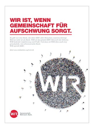 wm10CFWKKw6AMBAFT7TNe-1uP1SSugZB8DUEzf0VFIeYMTO9V3P4WNt2tL0SVBUFcrZqubiIWLP3DppmTB6MC6HKYrDfL6QxAWM-QgjTeK1BGAaM7j6vB-McrYVyAAAA/wm
wm10CAsNsjY0MDQx0TUxMLCwMAUA-oFKFQ8AAAA=/wm
WIR IST, WENN
GEMEINSCHAFT FÜR
AUFSCHWUNG SORGT.
Es gibt nur eine Bank, die aktiv KMU aller Branchen zusammenbringt.
Weil sie mehr ist als Bank. WIR ist das grösste KMU-Netzwerk der Schweiz.
WIR bedeutet Aufschwung und Proﬁt. Und dazu ist WIR eben auch eine
grundsolide, rein schweizerische Bank.
WIR spricht KMU.
Jetzt neu entdecken auf wir.ch
 