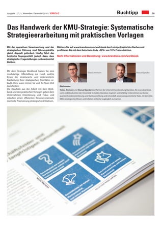 Ausgabe 11/12 / November / Dezember 2016 / ERFOLG 19
Das Handwerk der KMU-Strategie: Systematische
Strategieerarbeitung mit praktischen Vorlagen
Mit der operativen Verantwortung und der
strategischen Führung sind Führungskräfte
gleich doppelt gefordert. Häufig führt das
hektische Tagesgeschäft jedoch dazu, dass
strategische Fragestellungen unbeantwortet
bleiben.
Mit dem Strategie Workbook haben Sie eine
modulartige Hilfestellung zur Hand, welche
Ihnen die strukturierte und zielorientierte
Erarbeitung Ihrer strategischen Prioritäten er-
laubt. Dies, wann immer Sie und Ihr Team Zeit
dazu finden.
Die Resultate aus der Arbeit mit dem Work-
book und den praktischen Vorlagen geben dem
Unternehmen Orientierung und Fokus und
erlauben einen effizienten Ressourceneinsatz
durch die Priorisierung strategischer Initiativen.
Die Autoren
Tobias Ammann und Manuel Specker sind Partner der Unternehmensberatung Brandoos AG (www.brandoos.
com) und Absolventen der Universität St. Gallen. Brandoos inspiriert und befähigt Unternehmen zur konse-
quenten Kundenorientierung und Marktausrichtung und entwickelt anwendungsorientierte Tools, mit dem Ziel,
KMUs strategisches Wissen und Arbeiten einfacher zugänglich zu machen.
Tobias Ammann Manuel Specker
Mehr Informationen und Bestellung: www.brandoos.com/workbook
Blättern Sie auf www.brandoos.com/workbook durch einige Kapitel des Buches und
profitieren Sie mit dem Gutschein-Code «SKV» von 10 % Preisreduktion.
Buchtipp
 