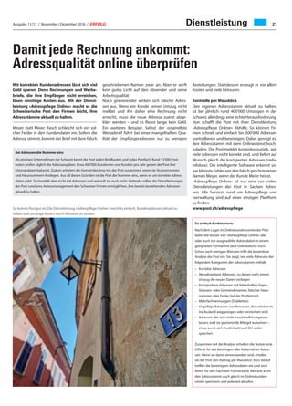 Ausgabe 11/12 / November / Dezember 2016 / ERFOLG 21Dienstleistung
Damit jede Rechnung ankommt:
Adressqualität online überprüfen
Mit korrekten Kundenadressen lässt sich viel
Geld sparen. Denn Rechnungen und Werbe-
briefe, die ihre Empfänger nicht erreichen,
lösen unnötige Kosten aus. Mit der Dienst-
leistung «Adresspflege Online» macht es die
Schweizerische Post den Firmen leicht, ihre
Adressstämme aktuell zu halten.
Meyer statt Meier: Rasch schleicht sich ein sol-
cher Fehler in den Kundendaten ein. Sofern die
Adresse stimmt, kommt der Brief mit dem falsch
Bei Adressen die Nummer eins
Als einziges Unternehmen der Schweiz kennt die Post jeden Briefkasten und jedes Postfach. Rund 13'000 Post-
boten prüfen täglich die Adressangaben. Etwa 400'000 Kundinnen und Kunden pro Jahr geben der Post ihre
Umzugsdaten bekannt. Zudem arbeiten die Gemeinden eng mit der Post zusammen, wenn sie Strassennamen
und Hausnummern festlegen. Aus all diesen Gründen ist die Post die Nummer eins, wenn es um korrekte Adress-
daten geht. Sie handelt aber nicht mit Adressen und verkauft sie auch nicht. Vielmehr sollen die Dienstleistungen
der Post rund ums Adressmanagement den Schweizer Firmen ermöglichen, ihre bereits bestehenden Adressen
aktuell zu halten.
So kommt Post gut an: Die Dienstleistung «Adresspflege Online» macht es einfach, Kundenadressen aktuell zu
halten und unnötige Kosten durch Retouren zu senken.
geschriebenen Namen zwar an. Aber er wirft
kein gutes Licht auf den Absender und seine
Arbeitsqualität.
Noch gravierender wirken sich falsche Adres-
sen aus. Wenn ein Kunde seinen Umzug nicht
meldet und ihn daher eine Rechnung nicht
erreicht, muss die neue Adresse zuerst abge-
klärt werden – und es fliesst lange kein Geld.
Ein weiteres Beispiel: Selbst der originellste
Werbebrief führt bei einer mangelhaften Qua-
lität der Empfängeradressen nur zu wenigen
So einfach funktionierts
Nach dem Login im Onlinekundencenter der Post
laden die Nutzer von «Adresspflege Online» alle
oder auch nur ausgewählte Adressdaten in einem
geeigneten Format mit dem Onlinedienst hoch.
Schon nach wenigen Minuten trifft die kostenlose
Analyse der Post ein. Sie zeigt, wie viele Adressen der
folgenden Kategorien der Adressstamm enthält:
–	 Korrekte Adressen
–	Aktualisierbare Adressen, zu denen nach einem
Umzug die neuen Daten vorliegen
–	Korrigierbare Adressen mit fehlerhaften Eigen-,
Strassen- oder Gemeindenamen, falscher Haus-
nummer oder Fehler bei der Postleitzahl
–	Mehrfachnennungen (Dubletten)
–	Ungültige Adressen von Personen, die unbekannt,
ins Ausland weggezogen oder verstorben sind
–	Adressen, die sich nicht maschinell korrigieren
lassen, weil sie gravierende Mängel aufweisen –
etwa, wenn sich Postleitzahl und Ort wider-
sprechen
Zusammen mit der Analyse erhalten die Nutzer eine
Offerte für das Bereinigen aller fehlerhaften Adres-
sen. Wenn sie damit einverstanden sind, erteilen
sie der Post den Auftrag per Mausklick. Kurz darauf
treffen die bereinigten Adressdaten ein und sind
bereit für den nächsten Postversand. Wer will, kann
den Adressstamm auch gleich im Onlinekunden-
center speichern und jederzeit abrufen.
Bestellungen. Stattdessen erzeugt er vor allem
Kosten und viele Retouren.
Kontrolle per Mausklick
Den eigenen Adressstamm aktuell zu halten,
ist bei jährlich rund 400'000 Umzügen in der
Schweiz allerdings eine echte Herausforderung.
Nun schafft die Post mit ihrer Dienstleistung
«Adresspflege Online» Abhilfe. So können Fir-
men schnell und einfach bis 300'000 Adressen
kontrollieren und bereinigen. Dabei genügt es,
den Adressstamm mit dem Onlinedienst hoch-
zuladen. Die Post meldet kostenlos zurück, wie
viele Adressen nicht korrekt sind, und liefert auf
Wunsch gleich die korrigierten Adressen (siehe
Infobox). Die intelligente Software erkennt so-
gar kleinste Fehler wie den falsch geschriebenen
Namen Meyer, wenn der Kunde Meier heisst.
«Adresspflege Online» ist nur eine von vielen
Dienstleistungen der Post in Sachen Adres-
sen. Alle Services rund um Adresspflege und
-verwaltung sind auf einer einzigen Plattform
zu finden:
www.post.ch/adresspflege
 