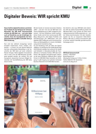 Ausgabe 11/12 / November / Dezember 2016 / ERFOLG 23Digital
Digitaler Beweis: WIR spricht KMU
Neuer Auftritt, digitale Revolution und attrak-
tive Produkte für das Rückgrat der Schweizer
Wirtschaft: Die WIR Bank Genossenschaft
erfindet die WIR-Welt neu – und setzt dabei
auch auf Bewährtes aus der 82-jährigen Ge-
schichte. Denn der Grundgedanke der Kom-
plementärwährung WIR ist aktueller denn je:
KMU-Förderung.
Nun wird das weltweit einzigartige System
komplett modernisiert. Frisch, modern, zeit-
gemäss – so lassen sich der grösste Relaunch
und das umfassendste Rebranding in der Ge-
schichte der WIR Bank auf einen einfachen
Nenner bringen. Nebst digitalen Innovationen
soll in erster Linie das WIR-Netzwerk grundle-
gend gestärkt werden: Als «einfach, fair und
transparent» bezeichnet Germann Wiggli, Vor-
sitzender der Geschäftsleitung der WIR Bank,
diesen Schritt.
Mit der bereits im Sommer lancierten Initiative
«KMU – und du?» hat sich die WIR Bank zum
Thema Digitalisierung in KMU erfolgreich posi-
tioniert – auf einer Roadshow, mittels repräsen-
tativer Studie und mit der Lancierung des WIR-
Blogs (blog.wir.ch). Jetzt folgen Produkte und
Dienstleistungen: Der «WIRmarket» wird zum
digitalen KMU-Treffpunkt und ist Suchmaschine,
Shop und Werbeplattform in einem. Als Weblö-
sung und als Smartphone-App.
Für die Bezahlung steht ab sofort die Option
«WIRpay» zurVerfügung: Die mobile Bezahl-App
(iOS/Android) erledigt und verbucht für Käufer
und Verkäufer in Sekundenschnelle die Trans-
aktionen in Schweizer Franken, WIR oder kom-
biniert. Alle digitalen Dienstleistungen (inklusi-
ve die neue Debitkarte «WIRcard plus») stehen
Firmen im WIR-KMU-Paket kostenlos zur Verfü-
gung. Es gibt Zugang zum grössten Schweizer
Business-Netzwerk mit 45'000 KMU-Kunden.
Der Eintritt in die neue WIR-Welt wird erleich-
tert: Mit der Online-Kontoeröffnung bietet die
WIR Bank KMU in der Schweiz ab sofort einen
vollautomatisierten Eröffnungsprozess an – von
der Online-Synchronisation mit dem Handels-
register bis hin zur bequemen Video-Identi-
fikation. Alle Infos zu diesen Innovationen gibt
es auf der natürlich ebenfalls grunderneuerten
Homepage wir.ch.
WIR Bank Genossenschaft
Auberg 1, 4002 Basel
Beratungszentrum
(Montag bis Freitag von 7.30 bis 18 Uhr):
Telefon 0800 947 947 (kostenlos)
www.wir.ch, blog.wir.ch
 