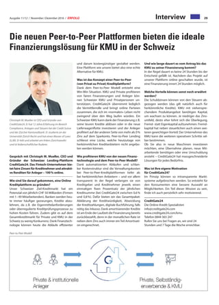Ausgabe 11/12 / November / Dezember 2016 / ERFOLG 29Interview
Die neuen Peer-to-Peer Plattformen bieten die ideale
Finanzierungslösung für KMU in der Schweiz
Gespräch mit Christoph M. Mueller, CEO und
Gründer der Schweizer Lending-Plattform
CreditGate24. Das Fintech-Unternehmen bie-
tet faire Zinsen für Kreditnehmer und attrakti-
ve Renditen für Anleger – 100 % online.
Wie sind Sie darauf gekommen, eine Online
Kreditplattform zu gründen?
Unser Schweizer Ziel-Kreditmarkt hat ein
Potenzial von jährlich CHF 50 Milliarden (Firmen
mit 1– 49 Mitarbeitenden). Banken werden heu-
te immer häufiger gezwungen, Kredite abzu-
lehnen, da z. B. die Eigenmittelanforderungen
oder überregulierte Kreditprüfungsprozesse zu
hohen Kosten führen. Zudem gibt es auf dem
Gesamtkreditmarkt für Private und KMU in der
Schweiz zu wenig Konkurrenz. Dank Finanztech-
nologie können heute die Abläufe effizienter
und darum kostengünstiger gestaltet werden.
Eine Plattform wie unsere bietet also eine echte
Alternative für KMU.
Was ist das Konzept einer Peer-to-Peer
(von Privat zu Privat) Kreditplattform?
Dank dem Peer-to-Peer Modell entsteht eine
Win-Win Situation. KMU und Private profitieren
von fairen Finanzierungen und Anleger kön-
nen Schweizer KMU und Privatpersonen un-
terstützen. CreditGate24 übernimmt lediglich
die Vermittlerrolle und bringt online Parteien
zusammen, die sich im «normalen» Leben nicht
zwingend über den Weg laufen würden. Ein
Schweizer KMU kann dank der Finanzierung z. B.
seine teuren Kredite ablösen oder in die neue
Lieferwagenflotte investieren und der Anleger
profitiert auf der anderen Seite von mehr als 0 %
Zins auf dem Sparkonto. Peer-to-Peer Lending
schliesst eine Lücke, welche heutzutage von
herkömmlichen Kreditanbietern nicht angebo-
ten werden können.
Wie profitieren KMU von der neuen Finanz-
technologie und dem Peer-to-Peer Modell?
Dank automatisierten Abläufen und schlan-
ker Kostenstruktur sind die Verwaltungskosten
bei Peer-to-Peer-Kreditplattformen tiefer als
bei herkömmlichen Anbietern – und vor allem
transparent: In der Regel verlangen sie von
Kreditgeber und Kreditnehmer jeweils einen
einmaligen fixen Prozentsatz der jährlichen
Kreditsumme (bei CreditGate24 zwischen 0,6 %
und 0,8 %). Dafür bieten wir das Gesamtpaket:
Abklärung der Kreditwürdigkeit, Abwicklung
der Kreditzahlungen, digitale Buchführung, falls
nötig das Inkasso. Dank amortisierender Kredite
ist am Ende der Laufzeit die Finanzierung bereits
zurückbezahlt, denn in der monatlichen Rate ist
neben dem Zins auch immer ein Teil Amortisati-
on eingerechnet.
Und wie lange dauert es vom Antrag bis das
KMU zu seiner Finanzierung kommt?
In der Regel dauert es keine 24 Stunden bis der
Entscheid gefällt ist. Nachdem das Projekt auf
unserer Plattform online geschalten wurde, ist
eine Finanzierung innert 24 Stunden möglich.
Welche Vorteile können sonst noch erwähnt
werden?
Die Schuldzinsen können von den Steuern ab-
gezogen werden (das gilt natürlich auch für
herkömmliche Kredite). KMU mit vielverspre-
chendem Produktangebot benötigen Kapital,
um wachsen zu können. Je niedriger das Zins-
umfeld, desto eher lohnt sich die Überlegung,
Fremd- statt Eigenkapital aufzunehmen. Fremd-
kapital hat neben steuerlichen auch einen wei-
teren gewichtigen Vorteil: Der Unternehmer des
KMU kann die weiteren operativen Schritte sel-
ber bestimmen.
Ob Sie also in neue Maschinen investieren
möchten, eine Übernahme planen, neue Mit-
arbeitende benötigen oder eine Umschuldung
ansteht – CreditGate24 hat massgeschneiderte
Lösungen für jedes Bedürfnis.
Was ist Ihre eigene Motivation
für CreditGate24?
Im Prinzip können so intransparente Markt-
systeme aufgebrochen werden. So entsteht für
den Konsumenten eine bessere Auswahl an
Möglichkeiten. Ein Teil dieser Mission zu sein,
finde ich auch persönlich sehr motivierend.
CreditGate24
Die Online-Kredit-Spezialisten
info@creditgate24.com
www.creditgate24.com/kmu
Telefon 0844 365 247
Rufen Sie uns bei Fragen an, wir sind 24
Stunden und 7 Tage die Woche erreichbar.
Christoph M. Mueller ist CEO und Gründer von
CreditGate24. Er hat 12 Jahre Erfahrung im Bereich
Compliance, Anlagen und Steuern bei der Credit Suisse
und der Zürcher Kantonalbank. Er studierte an der
Universität Zürich Recht und hat einen Master of Laws
(LLM). Er lebt und arbeitet am linken Zürichseeufer
und ist leidenschaftlicher Ruderer.
Peer-to-Peer Modell
 