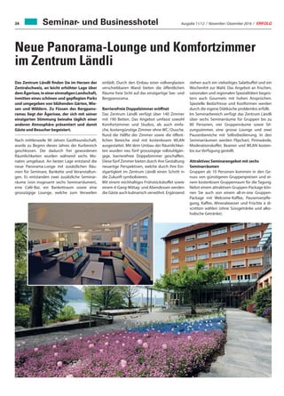 Ausgabe 11/12 / November / Dezember 2016 / ERFOLG34
Neue Panorama-Lounge und Komfortzimmer
im Zentrum Ländli
Seminar- und Businesshotel
Das Zentrum Ländli finden Sie im Herzen der
Zentralschweiz, an leicht erhöhter Lage über
demÄgerisee,ineinereinmaligenLandschaft,
inmitten eines schönen und gepflegten Parks
und umgegeben von blühenden Gärten, Wie-
sen und Wäldern. Zu Füssen des Bergpano-
ramas liegt der Ägerisee, der sich mit seiner
einzigarten Stimmung beinahe täglich einer
anderen Atmosphäre präsentiert und damit
Gäste und Besucher begeistert.
Nach mittlerweile 90 Jahren Gastfreundschaft,
wurde zu Beginn dieses Jahres der Kurbereich
geschlossen. Die dadurch frei gewordenen
Räumlichkeiten wurden während sechs Mo-
naten umgebaut. An bester Lage entstand die
neue Panorama-Longe mit zusätzlichen Räu-
men für Seminare, Bankette und Veranstaltun-
gen. Es entstanden zwei zusätzliche Seminar-
räume (von insgesamt sechs Seminarräumen),
eine Café-Bar, ein Bankettraum sowie eine
grosszügige Lounge, welche zum Verweilen
einlädt. Durch den Einbau einer vollverglasten
verschiebbaren Wand bieten die öffentlichen
Räume freie Sicht auf das einzigartige See- und
Bergpanorama.
Barrierefreie Doppelzimmer eröffnet
Das Zentrum Ländli verfügt über 140 Zimmer
mit 190 Betten. Das Angebot umfasst sowohl
Komfortzimmer und Studios, als auch einfa-
che, kostengünstige Zimmer ohne WC / Dusche.
Rund die Hälfte der Zimmer sowie die öffent-
lichen Bereiche sind mit kostenlosem WLAN
ausgestattet. Mit dem Umbau der Räumlichkei-
ten wurden neu fünf grosszügige rollstuhlgän-
gige, barrierefreie Doppelzimmer geschaffen.
Diese fünf Zimmer bieten durch ihre Gestaltung
neuartige Perspektiven, welche durch ihre Ein-
zigartigkeit im Zentrum Ländli einen Schritt in
die Zukunft symbolisieren.
Mit einem reichhaltiges Frühstücksbuffet sowie
einem 4-Gang-Mittag- und Abendessen werden
die Gäste auch kulinarisch verwöhnt. Ergänzend
stehen auch ein vielseitiges Salatbuffet und ein
Wochenhit zur Wahl. Das Angebot an frischen,
saisonalen und regionalen Spezialitäten begeis-
tern auch Gourmets mit hohen Ansprüchen.
Spezielle Bedürfnisse und Kostformen werden
durch die eigene Diätküche problemlos erfüllt.
Im Seminarbereich verfügt das Zentrum Ländli
über sechs Seminarräume für Gruppen bis zu
80 Personen, vier Gruppenräume sowie Sit-
zungszimmer, eine grosse Lounge und zwei
Pausenbereiche mit Selbstbedienung. In den
Seminarräumen werden Flipchart, Pinnwände,
Moderationskoffer, Beamer und WLAN kosten-
los zur Verfügung gestellt.
Attraktives Seminarangebot mit sechs
Seminarräumen
Gruppen ab 10 Personen kommen in den Ge-
nuss von günstigeren Gruppenpreisen und ei-
nem kostenlosen Gruppenraum für die Tagung.
Nebst einem attraktiven Gruppen-Package kön-
nen Sie auch von einem all-in-one Gruppen-
Package mit Welcome-Kaffee, Pausenverpfle-
gung, Kaffee, Mineralwasser und Früchte à di-
scrétion wählen (ohne Süssgetränke und alko-
holische Getränke).
 
