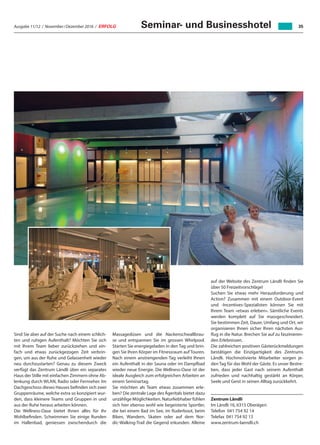 Ausgabe 11/12 / November / Dezember 2016 / ERFOLG 35Seminar- und Businesshotel
Sind Sie aber auf der Suche nach einem schlich-
ten und ruhigen Aufenthalt? Möchten Sie sich
mit Ihrem Team lieber zurückziehen und ein-
fach und etwas zurückgezogen Zeit verbrin-
gen, um aus der Ruhe und Gelassenheit wieder
neu durchzustarten? Genau zu diesem Zweck
verfügt das Zentrum Ländli über ein separates
Haus der Stille mit einfachen Zimmern ohne Ab-
lenkung durch WLAN, Radio oder Fernseher. Im
Dachgeschoss dieses Hauses befinden sich zwei
Gruppenräume, welche extra so konzipiert wur-
den, dass kleinere Teams und Gruppen in und
aus der Ruhe heraus arbeiten können.
Die Wellness-Oase bietet Ihnen alles für Ihr
Wohlbefinden. Schwimmen Sie einige Runden
im Hallenbad, geniessen zwischendurch die
Massagedüsen und die Nackenschwallbrau-
se und entspannen Sie im grossen Whirlpool.
Starten Sie energiegeladen in den Tag und brin-
gen Sie Ihren Körper im Fitnessraum auf Touren.
Nach einem anstrengenden Tag verleiht Ihnen
ein Aufenthalt in der Sauna oder im Dampfbad
wieder neue Energie. Die Wellness-Oase ist der
ideale Ausgleich zum erfolgreichen Arbeiten an
einem Seminartag.
Sie möchten als Team etwas zusammen erle-
ben? Die zentrale Lage des Ägeritals bietet dazu
unzählige Möglichkeiten. Naturliebhaber fühlen
sich hier ebenso wohl wie begeisterte Sportler,
die bei einem Bad im See, im Ruderboot, beim
Biken, Wandern, Skaten oder auf dem Nor-
dic-Walking-Trail die Gegend erkunden. Alleine
auf der Website des Zentrum Ländli finden Sie
über 50 Freizeitvorschläge!
Suchen Sie etwas mehr Herausforderung und
Action? Zusammen mit einem Outdoor-Event
und -Incentives-Spezialisten können Sie mit
Ihrem Team «etwas erleben». Sämtliche Events
werden komplett auf Sie massgeschneidert.
Sie bestimmen Zeit, Dauer, Umfang und Ort, wir
organisieren Ihnen sicher Ihren nächsten Aus-
flug in die Natur. Brechen Sie auf zu faszinieren-
den Erlebnissen.
Die zahlreichen positiven Gästerückmeldungen
bestätigen die Einzigartigkeit des Zentrums
Ländli. Hochmotivierte Mitarbeiter sorgen je-
den Tag für das Wohl der Gäste. Es unser Bestre-
ben, dass jeder Gast nach seinem Aufenthalt
zufrieden und nachhaltig gestärkt an Körper,
Seele und Geist in seinen Alltag zurückkehrt.
Zentrum Ländli
Im Ländli 16, 6315 Oberägeri
Telefon	 041 754 92 14
Telefax	 041 754 92 13
www.zentrum-laendli.ch
 