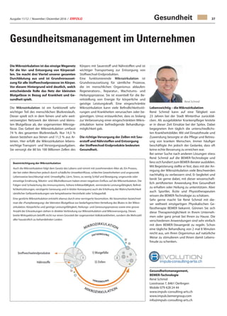 Ausgabe 11/12 / November / Dezember 2016 / ERFOLG 37
Gesundheitsmanagement im Unternehmen
Gesundheit
Die Mikrozirkulation ist das einzigeWegenetz
für die Ver- und Entsorgung von Körperzel-
len. Sie macht drei Viertel unserer gesamten
Durchblutung aus und ist Grundvorausset-
zung für alle Stoffwechselprozesse im Körper.
Vor diesem Hintergrund wird deutlich, welch
entscheidende Rolle das Netz der kleinsten
Blutgefässe in Bezug auf Krankheit und Ge-
sundheit spielt.
Die Mikrozirkulation ist ein funktionell sehr
wichtiger Teil des menschlichen Blutkreislaufs.
Dieser spielt sich in dem feinen und sehr weit-
verzweigten Netzwerk der kleinen und kleins-
ten Blutgefässe ab, der sogenannten Mikroge-
fässe. Das Gebiet der Mikrozirkulation umfasst
74 % des gesamten Blutkreislaufs. Nur 14,5 %
davon bestehen aus Venen und 11,5 % aus Ar-
terien. Hier erfüllt die Mikrozirkulation lebens-
wichtige Transport- und Versorgungsaufgaben.
Sie versorgt die 80 bis 100 Billionen Zellen des
Körpers mit Sauerstoff und Nährstoffen und ist
wichtiger Transportweg zur Entsorgung von
Stoffwechsel-Endprodukten.
Eine funktionierende Mikrozirkulation ist
Grundvoraussetzung für sämtliche Prozesse,
die im menschlichen Organismus ablaufen:
Regenerations-, Reparatur-, Wachstums- und
Heilungsprozesse. Sie ist essentiell für die Be-
reitstellung von Energie für körperliche und
geistige Leistungskraft. Eine eingeschränkte
Mikrozirkulation kann viele Befindlichkeitsstö-
rungen und Krankheiten verursachen oder be-
günstigen. Umso erstaunlicher, dass es bislang
zur Verbesserung einer eingeschränkten Mikro-
zirkulation keine befriedigende Behandlungs-
möglichkeit gab.
Die richtige Versorgung der Zellen mit Sau-
erstoff und Nährstoffen und Entsorgung
der Stoffwechsel-Endprodukte bedeuten
Gesundheit.
Lebenswichtig – die Mikrozirkulation
René Schmid kann auf eine Tätigkeit von
23 Jahren bei der Stadt Winterthur zurückbli-
cken. Als ausgebildeter Krankenpfleger leistete
er in dieser Zeit Einsätze bei der Spitex. Dabei
begegneten ihm täglich die unterschiedlichs-
ten Krankheitsbilder. Mit viel Einsatzfreude und
Zuwendung besorgte er die Pflege und Betreu-
ung von kranken Menschen. Immer häufiger
beschäftigte ihn jedoch der Gedanke, dass oft
keine echte Besserung zu erreichen war.
Bei seiner Suche nach anderen Lösungen stiess
René Schmid auf die BEMER-Technologie und
liess sich fundiert zum BEMER-Berater ausbilden.
Mit Begeisterung stellte er fest, dass mit der An-
regung der Mikrozirkulation viele Beschwerden
nachhaltig zu verbessern sind. Er begleitet und
berät Sie gerne dabei, mit dieser wissenschaft-
lich zertifizierten Anwendung Ihre Gesundheit
zu erhalten oder Heilung zu unterstützen. Aber
auch Sportler, Ärzte und Physiotherapeuten
wissen die BEMER-Technologie zu schätzen.
Sehr gerne macht Sie René Schmid mit die-
ser weltweit einzigartigen Physikalischen Ge-
fässtherapie BEMER bekannt. Gönnen Sie sich
diese Therapiemöglichkeit in Ihrem Unterneh-
men oder ganz privat bei Ihnen zu Hause. Die
verschiedenen Anwendungen sind sehr einfach
mit dem BEMER-Steuergerät zu regeln. Schon
eine tägliche Behandlung von 2 mal 8 Minuten
reicht aus, um Ihren Organismus auf natürliche
Weise zu stimulieren und Ihnen damit Lebens-
freude zu schenken.
Gesundheitsmanagement,
BEMER-Technologie
René Schmid
Loostrasse 7, 8461 Oerlingen
Mobile 079 428 24 44
www.impuls-consulting-arts.ch
www.impuls.bemergroup.com
info@impuls-consulting-arts.ch
Beeinträchtigung der Mikrozirkulation
Auch die Mikrozirkulation folgt dem Gesetz des Lebens und nimmt mit zunehmendem Alter ab. Ein Prozess,
der bei vielen Menschen jedoch durch schädliche Umwelteinflüsse, schlechte Gewohnheiten und ungesunde
Lebensweise beschleunigt wird. Umweltgifte, Lärm, Stress, zu wenig Schlaf und Bewegung, ungesunde oder
einseitige Ernährung, Nikotin- und Alkoholkonsum haben einen negativen Einfluss auf die Mikrozirkulation. Die
Folgen sind Schwächung des Immunsystems, höhere Infektanfälligkeit, verminderte Leistungsfähigkeit, Befind-
lichkeitsstörungen, verzögerte Genesung und in letzter Konsequenz auch die Erhöhung der Wahrscheinlichkeit
sämtlicher Gefässerkrankungen wie beispielsweise Herzinfarkt oder Schlaganfall.
Eine gestörte Mikrozirkulation entsteht ebenso durch eine verringerte Vasomotion. Als Vasomotion bezeichnet
man die «Pumpbewegung» der kleinsten Blutgefässe zur bedarfsgerechten Verteilung des Blutes in der Mikro-
zirkulation. Körperliche und geistige Leistungsfähigkeit, Heilungs- und Genesungsprozesse sowie eine grosse
Anzahl der Erkrankungen stehen in direkter Verbindung zur Mikrozirkulation und Mikroversorgung. Dieses
breite Wirkspektrum betrifft nicht nur einen Grossteil der sogenannten Volkskrankheiten, sondern die Mehrzahl
aller hausärztlich zu behandelnden Leiden.
René Schmid
 