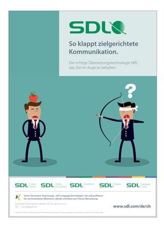 wm10CFWMMQqAMBAEX3RhN5q7iyklXbAQ-zRi7f8ro53FwsAM21pJAd_Wuh11LwTmLI6Ys5fkOSi0eIwBsw1Jj6AuJI06wX69kIkG9LcRQuidlMGw7uPrPq8HSCIkiHIAAAA=/wm
wm10CAsNsjY0MDCx1LUwMLK0tAAALtAu2g8AAAA=/wm
Copyright © 2016 SDL plc. Alle Rechte vorbehalten. Alle hier genannten Bezeichnungen von Unternehmensprodukten oder Dienstleistungen sind Eigentum ihrer jeweiligen Inhaber.
Treten Sie unserer Xing-Gruppe „SDL Language Technologies“ bei und profitieren
Sie von kostenlosen Webinaren, eBooks und News zum Thema Übersetzung!
Für weitere Informationen wenden Sie sich gerne an uns:
SDL kontakt@sdl.com
So klappt zielgerichtete
Kommunikation.
Die richtige Übersetzungstechnologie hilft,
das Ziel im Auge zu behalten.
www.sdl.com/de/ch
SDL_Anzeige_Erfolg_Ausgabe6_Apfel.indd 1 29.04.2016 09:20:35
 