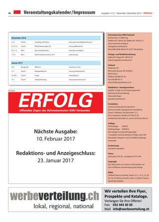 Ausgabe 11/12 / November / Dezember 2016 / ERFOLG46 Veranstaltungskalender / Impressum
Dezember 2016
5.12. Zürich Coaching mit Teams www.sportmentalakademie.com
6./12.12. Zürich MwSt Neuerungen 201 www.graffenried.ch
8:/11.12 Bern Bau+Energie Messe www.bau-energie.ch
13.12 Bern MwSt Gesetzesrevision 2017 www.sts.edu
Januar 2017
20.1. Brugg /AG KMU 4.0 www.kmu-ch.ch
21.1. Zürich Worldwebforum www.ictswitzerland.ch
26./29.1 Zürich Fespo www.fespo.ch
31.1. Zürich Verkaufstraining www.praxisseminare.ch
Schweizerischer KMU Verband
Eschenring 13, 6300 Zug
Telefon 041 348 03 30, Telefax 041 348 03 31
www.netzwerk-verlag.ch
verlag@kmuverband.ch
Geschäftsstelle: Bösch 43, 6331 Hünenberg
Verlags- und Redaktionsleitung
Roland M. Rupp 041 348 03 33
roland.rupp@kmuverband.ch
Verkauf
Publicitas AG
Mürtschenstrasse 39, Postfach
8010 Zürich
Telefon 058 680 95 30
Fax 058 680 95 31
zeitschriften@publicitas.com
Redaktions- / Anzeigenschluss
Jeweils 14 Tage vor Erscheinungstermin
Abonnementsverwaltung:
Alexandra Rupp
abo@kmuverband.ch
Produktion
monica.huwiler@kmuverband.ch
Monica Huwiler, Typografische Gestalterin,
Zürich / Giubiasco, Via Ronchetti 12.1,
6512 Giubiasco, Mobile 079 706 35 29
work@monicahuwiler.ch, www.monicahuwiler.ch
Auflage
Printauflage:	 5000 Ex
Onlineauflage:	 30 000 Ex
Die Auflage ist notariell beglaubigt.
* Zusätzlich wird das Medium Erfolg in den SKV
Newsletter integriert und an 90 000 Empfänger
versendet.
Erscheinung
erscheint monatlich
Preise
Jahresabo CHF 36.–, Einzelpreis CHF 3.90
Copyright
Das Abdrucken von Texten und Inseraten nur
mit schriftlicher Genehmigung des Verlags.
Bilder
Titelbild: Monica Huwiler, Seiten 4–5, 7, 8, 9, 15, 20,
26, 39, 44: Monica Huwiler; Seite 13: Martin Tanner,
Sigrid Rauchdobler
Anzeigen
Die starke Zeitung für Selbstständige, Unternehmer und Existenzgründer
ERFOLGOffizielles Organ des Schweizerischen KMU Verbandes
Nächste Ausgabe:
10. Februar 2017
Redaktions- und Anzeigeschluss:
23. Januar 2017
 