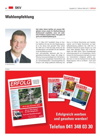 Ausgabe 2/3 / Februar / März 2017 / ERFOLG20
Anzeigen
Wahlempfehlung
Dr. Manfred Küng
SKV
Seit vielen Jahren durften wir unseren Mit-
gliedern immer wieder Dr. Manfred Küng als
Rechtsanwalt empfehlen, wenn sich recht-
liche Probleme ergeben haben. Nun gebe ich
gerne eineWahlempfehlung ab:
Am 12. März 2017 kandidiert Küng im Kan-
ton Solothurn für das Amt des Regierungsrats.
Ist er für dieses Amt gerüstet? Aber sicher!
Bis 1994 war er Chef des Eidg. Amtes für das
Handelsregister und deshalb mit den Abläufen
in der Verwaltung vertraut.
Sein internationales Netzwerk gibt ihm in
grenzüberschreitenden Fragen die nötige Er-
fahrung (www.warwicklegal.com). Als Kantons-
rat (www.so.ch), langjähriger Gemeinderat und
als Gemeindepräsident (www.kriegstetten.ch)
bringt er die nötige politische Erfahrung mit.
Dass er im Berner Kommentar zum Handels-
register und im Basler Kommentar zur Kapi-
talherabsetzung publiziert hat, stellt ihm in
fachlicher Hinsicht ein gutes Zeugnis aus. Und
seine vielen Beiträge zeigen, dass er die An-
liegen der KMU kennt. Seine Anwaltskanzlei
(www.kueng-law.ch) ist in Kriegstetten, Zürich,
Gossau SG und Zug präsent; das geht nur wenn
ein Unternehmen erfolgreich geführt wer-
den kann. Er hat den Rucksack für das Amtdes
Regierungsrats. Und er ist liberal – auch nach
der Wahl. Roland Rupp
Erfolgreich werben
und gesehen werden!
Telefon 041 348 03 30
Schweizerischer KMU Verband
2016, muss mit den Krankenkassen
Prämien etwas geschehen 4
Unternehmertreffen 7
Steuern
Vermögensanlage und Steuern 8
Informatik
Im neuen Jahr wird alles besser 10
Büroorganisation
Lohn- und Personaladministration 12
Marketing
Die Webseite sind Sie 13
Kolumne
Inbound Marketing 15
Wirtschaft
Frankenstärke als grosse Sorge
vieler Schweizer Unternehmer 16
Strategie
STRATEGY4KMU –
das Strategietool für KMU 19
Veranstaltung
CeBIT 2016: Direkt an die Spitze 21
Betriebsorganisation
Trend der Zukunft 22
Digitale Marktplätze 23
Geld sparen bei Währungswechsel 27
Mit Strategie zum Betriebserfolg 30
Versicherung
Zweite Säule: Finden Sie Ihre
vergessenen Beiträge 47
Nummer 1/2 • Januar/Februar 2016 • 10. Jahrgang • Preis CHF 3.90 • www.netzwerk-verlag.ch • AZB 6300 Zug
Bis zu 20% Rabatt
für SKV-Mitglieder
Jetzt Mietwagen buchen auf:
www.avis.ch/skv
ERFOLG
Die starke Zeitung
für Selbstständige,
Unternehmer und
Existenzgründer
Offizielles Organ des Schweizerischen KMU Verbandes
Schweizerischer KMU Verband
Leserreise: CHINA
4
Steuern
Internationalisierung
6
RechtsberatungBestechung
8
Missbrauch schützen?
9
MarketingNeue Aufträge dank bindexis
11
IT OutsourcingIT Outsourcing als Chance
12
BüroorganisationMehr Farbe im Büroalltag
13
Digital
Digitale Transformation
15
WIR spricht KMU
23
IT-Projekte sind Kopfsache
31
DienstleistungTelefonische Pikettbereitschaft
16
Adressqualität online überprüfen
21
Buchhaltung
43
TreuhandEffizientere Zusammenarbeit
17
BuchtippStrategieerarbeitung
19
Die Kunst des spielerischen
Scheiterns
36
EnergiepolitikEnergiespeicher als Chance
20
Seminar- und Businesshotel
Zentrum Ländli
34
GesundheitGesundheitsmanagement
37
Umgang mit Lampenfieber
41
VersicherungEhegattenrente
44
Exportgeschäfte
45
Nr. 11 / 12 • November / Dezember 2016 • 10. Jahrgang • Preis CHF 3.90 • www.netzwerk-verlag.ch • AZB
6300 Zug
ERFOLG Die starke Zeitungfür Selbstständige,Unternehmer undExistenzgründer
Offizielles Organ des Schweizerischen KMUVerbandes
Frohe Festtage!
Gesun
dheitsclub Sch
weiz
Krankenkassen
Prämien
4–5
Gewerbe
und Industrie
Umwelt und Sicherheit
6
Neue Geschäftsidee
Leboda Art/Leboda Art Fleur
7
SteuernVorsorge
und Steuern
9
VersicherungVerlängerung von Hypotheken
11
Rechtsberatun
g
Meldepflichten
12
Finanzierun
g
Crowdlending
13
MarketingMarken- und Patentschutz
15
Management
Loh
nsystem
16
Export-Risiken
17
Energiepolitik
Digitalisierung
19
Inform
atikWLAN Access Point
20
SicherheitInform
ationssicherheit
21
Kolum
neStarke Sprache, starke Marke
23
Beilage Aus- und
Weiterbildung
27–40
Gesun
dheitMehr Leistungsfähigkeit
43
VR MandateNeue Herausforderungen
44
Nummer 6 • Juni 2016 • 10. Jahrgang
• Preis CHF 3.90 • www.netzwerk-verlag.ch • AZB 6300 Zug
ERFOLG Die starke Zeitung
für Selbstständige,
Unternehmer und
Existenzgründer
Offizielles Organ des Schweizerischen KMUVerbandes
Werben Sie dort, wo Ihre Kunden sind!
Präsentieren Sie Ihre Produkte und profitieren Sie
von neuen Geschäftskontakten – jetzt auf wlw.ch.
So suchen Profis
Mit Beilage Aus- und Weiterbildung
Schweizerischer KMU Verband
SKV Think Tank
4
Willkommen in Ghana!
6
Swissness in China
24
Unternehmertreffen
Einladung nach Schönenwerd
5
Steuern
Unternehmenssteuerrechtsreform 8
Rechtsberatung
Rechtsdienst
9
Kolumne
Auch ein Zoo ist ein KMU
10
Büroorganisation
Schweizer Software
13
Gesundheitsclub Schweiz
Querdenker
14
Gesundheit
Pflege und Betreuung
16
Gesund und fit am Arbeitsplatz 17
Ruhe bewahren
19
Marketing
Risiko für Zahlungsausfälle
20
Management
Hochwertige Übersetzungen 21
Versicherung
Keine Panikverkäufe!
22
Haftpflichtfälle
23
Swissness
Einziger Fahrradhersteller
27
Fahnen sind Schweizer Sache 29
Beste Matratzen und Bettwaren 31
Filz in allen Formen
32
Projektmanagement
Fachübersetzungen von Profis 39
Nummer 7/8 • Juli /August 2016 • 10. Jahrgang • Preis CHF 3.90 • www.netzwerk-verlag.ch • AZB 6300 ZugERFOLG
Die starke Zeitung
für Selbstständige,
Unternehmer und
Existenzgründer
Offizielles Organ des Schweizerischen KMU Verbandes
Ab in den Sommer 2016
Bis zu 20% Rabatt
für SKV-Mitglieder.
Auch auf Nutzfahrzeuge!
Jetzt hier buchen:
www.avis.ch/skv
 