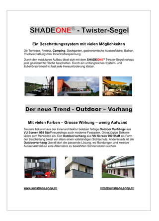 Ein Beschattungssystem mit vielen Möglichkeiten
Ob Terrasse, Freisitz, Camping, Dachgarten, gastronomische Aussenfläche, Balkon,
Poolbeschattung oder Innenhofbespannung.
Durch den modularen Aufbau lässt sich mit dem SHADEONE® Twister-Segel nahezu
jede gewünschte Fläche beschatten. Durch ein umfangreiches System- und
Zubehörsortiment ist fast jede Herausforderung lösbar.
Mit vielen Farben – Grosse Wirkung – wenig Aufwand
Bestens bekannt aus der Innenarchitektur beleben farbige Outdoor Vorhänge aus
VU Screen 989 Stoff neuerdings auch moderne Fassaden. Grosszügige Balkone
laden zum Verweilen ein. Der Outdoorvorhang aus VU Screen 989 Stoff als Form
der Beschattung bietet vor allem einen vollständigen Sichtschutz. Andererseits ist der
Outdoorvorhang überall dort die passende Lösung, wo Rundungen und kreative
Aussenarchitektur eine Alternative zu bewährten Sonnenstoren suchen.
www.sunshade-shop.ch info@sunshade-shop.ch
 