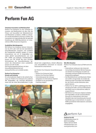 Ausgabe 2/3 / Februar / März 2017 / ERFOLG30
Schweizer Innovation und Marktneuheit
Perform Fun Enterprise ist eine Schweizer In-
novation und Marktneuheit mit dem Ziel, die
Fitness und Gesundheit der Mitarbeiterinnen
und Mitarbeiter zu fördern, Unfälle zu reduzie-
ren und die betriebliche Leistung zu stärken. Die
Lösung lässt sich eigenständig oder als optimale
Erweiterung der BGM-Massnahmen im Unter-
nehmen (KMU, Konzerne) integrieren.
Zusätzlicher Betriebsgewinn
Mit Perform Fun Enterprise können Unterneh-
mer bis 30 % oder mehr bei den betrieblichen
Gesundheitskosten einsparen und zusätzlich
die Produktivität erheblich steigern. In einem
Unternehmen mit z. B. 25 Angestellten ent-
stehen jährlich Gesundheitskosten von rund
CHF 79’800 und bedingte Produktivitätsein-
bussen von CHF 96’500. Bei einer 20 %igen
Verminderung der Gesundheitskosten ge-
neriert das Unternehmen einen zusätzlichen
Gewinn um CHF 35’260.
Das Einsparungspotenzial kann mit dem
Gesundheitskostenrechner auf
www.performfun.com ermittelt werden.
Perform Fun Enterprise –
Einsatz und Leistung
Ein entscheidender Aspekt ist die einfache Nut-
zung von Perform Fun Enterprise für praktisch
alle Angestellten, der minimale Betriebsauf-
wand und die hohe Wirtschaftlichkeit. Es gibt
Perform Fun AG
derzeit kein vergleichbares, ähnlich effizientes
und wirtschaftliches Instrument im Gesund-
heitsmarkt für Unternehmen.
Zur Perform Fun Enterprise Gesamtleistung ge-
hören:
–	 Perform Fun Enterprise (App)
–	 Perform Fun Overview (Option)
–	Unterstützung bei der Lösungs-
integration im Unternehmen (Option)
–	Zusätzlich ist ein persönliches
Coaching möglich
Win-Win-Situation
Perform Fun Enterprise baut auf Mehrwerte für
alle:
–	Unternehmen verbessern den Unterneh-
menserfolg entscheidend. Mit der Nutzung
von Perform Fun Enterprise ist zudem ein
nachhaltig wirksames BGM-Instrument kos-
tengünstig ausgelagert.
–	Die Mitarbeiterinnen und Mitarbeiter fühlen
sich wohler und gesünder. Sie werden die
Verbesserungen hinsichtlich dem Wohlfüh-
len, der Fitness und der Motivation aktiv
spüren können.
–	Perform Fun ist 100 % unabhängig! Eine Ver-
wendung der Profil- und Gesundheitsdaten
bei Dritten und im Unternehmen selbst ist
ausgeschlossen
–	Mit Perform Fun Overview (Option) erhalten
die Angestellten und die verantwortlichen
Personen im Unternehmen stets einen
Überblick über die Entwicklung der Gesund-
heitsförderung im Unternehmen. Es werden
KEINE persönlichen Informationen und Daten
ausgegeben.
Perform Fun AG
Chaltenbodenstrasse 16
8834 Schindellegi
Telefon 044 201 88 88
info@performfun.com
www.performfun.com
Gesundheit
 
