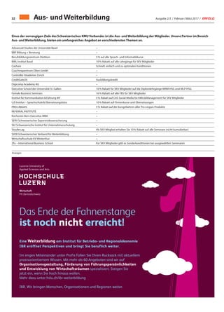 Ausgabe 2/3 / Februar / März 2017 / ERFOLG32
Eines der vorrangigen Ziele des Schweizerischen KMU Verbandes ist die Aus- und Weiterbildung der Mitglieder. Unsere Partner im Bereich
Aus- und Weiterbildung, bieten ein umfangreiches Angebot an verschiedensten Themen an.
Aus- und Weiterbildung
Advanced Studies der Universität Basel –
BBP Bildung + Beratung –
Berufsbildungszentrum Dietikon 5 % auf alle Sprach- und Informatikkurse
BWL Institut Basel 10 % Rabatt auf alle Lehrgänge für SKV Mitglieder
Cashare Schnell, einfach und zu optimalen Konditionen
Coachingzentrum Olten GmbH –
Controller Akademie Zürich –
CreditGate24 Ausbildungskredit
Digicomp Academy AG –
Executive School der Universität St. Gallen 10 % Rabatt für SKV Mitglieder auf die Diplomlehrgänge WRM-HSG und MLP-HSG
Female Business Seminars 16 % Rabatt auf alle FBS für SKV Mitglieder
Institut für Kommunikation  Führung IKF 5 % Rabatt auf CAS Social Media für KMU  Management für SKV Mitglieder
LiZ-Institut – Sprachschule  Übersetzungsbüro 10 % Rabatt auf Firmenkurse und Übersetzungen
PRO LINGUIS 5 % Rabatt auf die Kursgebühren aller Pro Linguis Produkte
REFERRAL INSTITUTE –
Rochester-Bern Executive MBA –
SERV Schweizerischer Exportrisikoversicherung –
SIU Schweizerische Institut für Unternehmerschulung –
Staufen.ag Als SKV-Mitglied erhalten Sie 10 % Rabatt auf alle Seminare (nicht kumulierbar)
SVEB Schweizerischer Verband für Weiterbildung –
Wirtschaftsschule KV Winterthur –
Zfu – International Business School Für SKV Mitglieder gibt es Sonderkonditionen bei ausgewählten Seminaren
Anzeigen
Eine Weiterbildung am Institut für Betriebs- und Regionalökonomie
IBR eröffnet Perspektiven und bringt Sie beruflich weiter.
Im engen Miteinander unter Profis füllen Sie Ihren Rucksack mit aktuellem
praxisorientiertem Wissen. Mit mehr als 60 Angeboten sind wir auf
Organisationsgestaltung, Förderung von Führungspersönlichkeiten
und Entwicklung von Wirtschaftsräumen spezialisiert. Steigen Sie
jetzt ein, wenn Sie hoch hinaus wollen.
Mehr dazu unter hslu.ch/ibr-weiterbildung
IBR. Wir bringen Menschen, Organisationen und Regionen weiter.
Das Ende der Fahnenstange
ist noch nicht erreicht!
 
