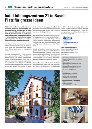 Ausgabe 2/3 / Februar / März 2017 / ERFOLG34
verführen. Diese ist nur wenige Gehminuten
zentral am Allschwilerplatz gelegen. Natürlich
bietet das hotel bildungszentrum 21 auch dort
den gewohnten freundlichen Service, damit Ihr
Event zum Erfolg wird.
hotel bildungszentrum 21
Missionsstrasse 21, 4009 Basel
Telefon 061 260 21 21
info@bildungszentrum-21.ch
www.bz21.ch
hotel bildungszentrum 21 in Basel:
Platz für grosse Ideen
Möchten Sie ein Seminar auf dem Land or-
ganisieren, damit die Teilnehmenden zwi-
schendurch an der frischen Luft zu neuen
Ideen kommen? Oder doch lieber mitten in
der Stadt, damit sie abends in den Ausgang
gehen können? Beim hotel bildungszentrum
21 können Sie beides haben. Denn es hat den
grössten privaten Park Basels und es ist nur
einen Steinwurf von der Altstadt entfernt.
Bei schönem Wetter verlegen denn auch vie-
le Gäste die Gruppengespräche an einen der
Tische unter den Baumriesen oder machen
einen Raucherspaziergang im biologischen
Garten.
Das hotel bildungszentrum 21 wird von vielen
Stammgästen auch gerne für mehrtägige Se-
minare gebucht. Die neuen, sympathischen
Zimmer mit 3-Sterne-Standard tragen zum Er-
folg Ihres Events bei. Das denkmalgeschützte
Haus samt Park wurde übrigens vor 150 Jah-
ren bereits nach lerntechnischen Prinzipien als
Seminarhaus gebaut. Natürlich hat die ganze
– Bausteine für ein erfolgreiches Seminar
– Räume mit Tageslicht für 5-400 Personen
– Gratis WLAN
– Übersetzungsanlage
– Aufenthaltsräume und Raum der Stille
– Zentrale Lage mit Park
– Ausgezeichnetes Restaurant und Hotel
– Parkplätze und guter ÖV-Anschluss
– Vorteilhafte Tagespauschale
Ihr Event
– Firmenessen bis 250 Personen
– Apéro bis 400 Personen
– Bühne, Orgel, Mikrofonanlage
– Geführte Rahmenprogramme
Übernachtungen im 3-Sterne-Hotel
– 73 Zimmer, sympathisch renoviert
– Gratis Fitnessraum
– Gratis Ticket für Tram und Bus
moderne Technik Einzug gehalten. Doch die
bewährten Grundprinzipien helfen noch immer
leise im Hintergrund mit, um dem Fortschritt
und Lernen den Weg zu ebnen.
Wergerneeffizientorganisiert,demkanndasho-
tel bildungszentrum 21 eine vorteilhafte Tages-
pauschale anbieten. Für CHF 90 pro Person
umfasst diese den Seminarraum mit moderner
Grundtechnik, den Begrüssungskaffee, zwei
vielfältige Pausenbuffets und das frische Mittag-
essen.
Sind Sie auf der Suche nach einem Rahmenpro-
gramm, damit sich die Seminar-Teilnehmenden
besser kennenlernen? Ganz neu bieten ausge-
suchte Partnerorganisationen diese direkt im
Haus an. Sie reichen von Armbrustschiessen
über Spiele bis zu Führungen in der weltbe-
kannten Fotosammlung der Basler Mission.
Immer öfter lassen sich die Gäste des hotels
bildungszentrum 21 von den zwei grosszügi-
gen Räumen der Dependance im Oekolampad
Seminar- und Businesshotels
 