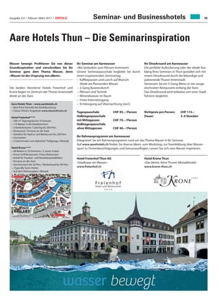 Ausgabe 2/3 / Februar / März 2017 / ERFOLG 35
Aare Hotels Thun – Die Seminarinspiration
Wasser bewegt: Profitieren Sie von dieser
Grundinspiration und verschreiben Sie Ihr
Seminar ganz dem Thema Wasser, denn
«Wasser ist der Ursprung von allem!».
Die beiden Viersterne Hotels Freienhof und
Krone liegen im Zentrum der Thuner Innenstadt
direkt an der Aare.
Ihr Seminar am Aarewasser
«Wo Gedanken zum Fliessen kommen!»
Unsere Seminarpauschale begleitet Sie durch
einen inspirierenden Seminartag:
–	Kaffeepausen und Lunch auf Wunsch
direkt am fliessenden Wasser
–	 2-Gang Businesslunch
–	 Plenum und Technik
–	Mineralwasser im Raum
–	Freier Internetzugang
–	Ermässigung auf Übernachtung (excl.)
Tagespauschale	 CHF 95.– / Person
Halbtagespauschale
mit Mittagessen 	 CHF 70.– / Person
Halbtagespauschale
ohne Mittagessen 	 CHF 40.– / Person
Aare Hotels Thun – www.aarehotels.ch
– Best Price Garantie bei Direktbuchung
– Classic Drivers Angebote www.classicdrivers.ch
Hotel Freienhof ****
– 700 m2 Tagungsräume / 9 Grössen
– 110 Betten in 66 Hotelzimmern
– 5 Banketträume / Catering bis 300 Pers.
– Restaurant / Terrasse an der Aare
– Giardino für Apéros und Barbecues bis 250 Pers.
– Hochzeiten
– 3 Gehminuten vom Bahnhof / Tiefgarage / Altstadt
Hotel Krone ****
– 48 Betten in 29 Zimmern / 2 Junior Suiten
– Krone Grill Restaurant / China Restaurant
– Krönli für Fondue- und Raclettespezialitäten
– Terrasse an der Aare
– Seminarraum bis 50 Pers. / Bankettsaal bis 90 Pers.
– «Typically Swiss Hotel»
– Auf dem Rathausplatz / Altstadt
Hotel Krone Thun
«Das kleine, feine Thuner Altstadthotel»
www.krone-thun.ch
Hotel Freienhof Thun AG
«Stadtoase am Wasser»
www.freienhof.ch
Ihr DineAround am Aarewasser
Die perfekte Auflockerung oder der ideale Aus-
klang Ihres Seminars in Thun gestaltet sich mit
einem DineAround durch die lebendige und
pulsierende Thuner Innenstadt.
Geniessen Sie ein 5-Gang-Menu in vier ausge-
zeichneten Restaurants entlang der Aare.
Das DineAround wird teilweise von einer Stadt-
führerin begleitet.
Richtpreis pro Person: 	 CHF 115.–
Dauer:	 3–4 Stunden
Ihr Rahmenprogramm am Aarewasser
Integrieren Sie ein Rahmenprogramm rund um das Thema Wasser in Ihr Seminar.
Auf www.aarehotels.ch finden Sie diverse Ideen, vom Workshop, zur Teambildung über Wasser-
sport zu Firmenbesichtigungen und Genussausflügen. Lassen Sie sich vom Wasser inspirieren.
Seminar- und Businesshotels
 