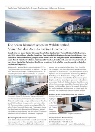 Das Seehotel Waldstätterhof in Brunnen. Tradition zum Erleben und Geniessen.
Die neuen Räumlichkeiten im Waldstätterhof.
Spüren Sie den Atem Schweizer Geschichte.
Wellness oder Seminar? Ferien oder Familienfeier? Vier-
Gang-Menu oder einen Longdrink an der Bar? - Das See-
hotel Waldstätterhof ist für viele Gelegenheiten ein Ort
voller Möglichkeiten. Mit 106 Zimmern, 24 Kongress-
und Seminarräumen, Bankettsälen, mit den Restaurants
Rôtisserie und Fronalp Lounge, mit Seeterrasse, Bar, Bou-
levard-Café und einer Lounge am See und nicht zuletzt
120 Aussenparkplätzen bietet es grosszügigen Platz für
jeden Anlass. Annehmlichkeiten wie Fitnessraum, Sauna-
und Ruhelandschaft, Kosmetik und Massagen, Seebad,
eine 18-Loch-Minigolfanlage und der Indoor-Golfsimula-
tor machen jeden Aufenthalt zum reinen Vergnügen.
Auf den Spuren Schweizer Geschichte
Viele der Räumlichkeiten wurden kürzlich renoviert und
ganz neu gestaltet. In ihnen atmet der Gast den Geist
Schweizer Historie, etwa im Rütlisaal: modernste Aus-
stattung und technische Infrastruktur, Platz für 60 bis
290 Personen – und die Eidgenossen beim Rütlischwur,
eingestanzt in die Holzwand. Oder die Suststube, die den
Apfel des Tell als künstlerisches Merkmal zeigt. Oder die
Bartli Bar, die St. Bartholomäus huldigt, dem Schutz-
patron der Brunner Fasnacht. Hier darf zu einem guten
Tropfen auch eine feine Zigarre genossen werden. Einen
grossartigen Blick aufs Rütli eröffnet die ebenfalls neu an-
gelegte Seeterrasse, der ideale Platz für einen heissen Kaf-
fee oder ein kühles Bier. Seesicht bieten auch die meisten
der sanft renovierten Seminarräume im ersten Stock, die
technisch und atmosphärisch jeden Anpruch erfüllen.
Wellness, Ruhe und Wohlbefinden mit Seeblick
Eines der absoluten
Highlights
des Hauses
ist der Well-
nessbereich
mit Fitness,
Sauna,
Dampfbad
und anderen Wohltaten für Körper – und Geist!
Information und Reservationen:
Seehotel Waldstätterhof Brunnen
T 041 825 06 25 | F 041 825 06 00
events@waldstaetterhof.ch | www.waldstaetterhof.ch
Es selbst ist ein gutes Kapitel Schweizer Geschichte: das Seehotel Vierwaldstätterhof in Brunnen,
seit 1870 Inbegriff von stilvoller, herzlicher Gastfreundschaft in einem einzigartigen Rahmen. Nun
überrascht das wunderschön gelegene Hotel seine Gäste mit neu gestalteten Räumlichkeiten, die
jeden Besuch noch komfortabler, noch reizvoller machen. Sie alle sind, jede für sich unverwechsel-
bar, einem Kapitel der Schweizer Geschichte gewidmet. Und schaffen eine Atmosphäre, die jeden
berührt und begeistert.
Der renovierte Rütlisaal: für Seminare und Tagungen mit Weitblick!
SW_PR_KMUVerband_1.2.indd 1 02.02.17 13:43
 