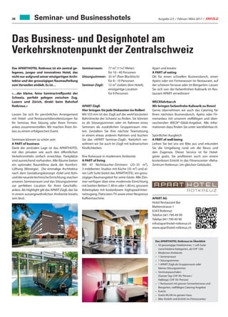 Ausgabe 2/3 / Februar / März 2017 / ERFOLG38
Das Business- und Designhotel am
Verkehrsknotenpunkt der Zentralschweiz
Das APARTHOTEL Rotkreuz ist ein zentral ge-
legenes, junges und innovatives Hotel, das
nicht nur aufgrund seiner einzigartigen Archi-
tektur und der grosszügigen Raumaufteilung
zumVerweilen einlädt. Es ist…
«…der kleine, feine Seminartreffpunkt der
Schweiz, perfekt gelegen zwischen Zug,
Luzern und Zürich, direkt beim Bahnhof
Rotkreuz.»
Lassen Sie sich Ihr persönliches Arrangement
mit Hotel- und Restaurantdienstleistungen für
Ihr Seminar, Ihre Sitzung oder Ihren Firmen-
anlass zusammenstellen. Wir machen Ihren An-
lass zu einem erfolgreichen Event.
Seminare können so schön sein
A PART of business
Dank der zentralen Lage ist das APARTHOTEL
mit den privaten wie auch den öffentlichen
Verkehrsmitteln einfach erreichbar. Parkplätze
sind ausreichend vorhanden. Alle Räume bieten
ein optimales Raumklima dank der Komfort-
Lüftung (Minergie). Die einmalige Architektur
nach dem Gestaltungskonzept «Edel und Roh»
unddieneuestetechnischeEinrichtung,machen
unseren Seminarraum und das Sitzungszimmer
zur perfekten Location für Ihren Geschäfts-
anlass. Als Highlight gilt das APART Zügli, das Sie
in einem aussergewöhnlichen Ambiente kreativ
sein lässt.
Seminarraum:	77 m² (11x7 Meter)
für 10 – 40 Personen
Sitzungszimmer:	35 m² (fixer Blocktisch)
für 8 – 10 Personen
Seminar-Zügli:	12 m² (neben dem Hotel),
einzigartige Location
für 8 Personen
APART Zügli
Hier bringen Sie jede Diskussion ins Rollen!
Mit 555 mm ist das Zügli auf der wohl kürzesten
Bahnstrecke der Schweiz zu finden. Sie können
es als Sitzungszimmer oder im Rahmen eines
Seminars als zusätzlichen Gruppenraum mie-
ten. Gestalten Sie Ihre nächste Teamsitzung
in einem etwas anderen Rahmen und buchen
Sie das «APART Seminar-Zügli». Natürlich ver-
wöhnen wir Sie auch im Zügli mit kulinarischen
Köstlichkeiten.
Ihre Ruheoase in modernem Ambiente
A PART of living
Mit 47 Nichtraucher-Zimmern (25–35 m²),
3 möblierten Studios mit Küche (35 m²) und ei-
ner Loft-Suite bietet das APARTHOTEL ein gross-
zügiges Raumangebot für seine Gäste. Alle Zim-
mer verfügen über eine modernste Einrichtung
mit breiten Betten (1.40 m oder 1.80 m), grossem
Arbeitsplatz mit kostenlosem highspeed-Inter-
netzugang, Flatscreen-TV sowie einer Nespresso
Kaffeemaschine.
Apart und kreativ
A PART of eating
Ob für einen schnellen Businesslunch, einen
Apéro oder ein Firmenessen im Restaurant, auf
der schönen Terrasse oder im Biergarten: Lassen
Sie sich von der farbenfrohen Kulinarik im Res-
taurant APART verwöhnen!
WECKfahrbar.ch
Wir bringen farbenfrohe Kulinarik zu Ihnen!
Gerne übernehmen wir auch das Catering für
Ihren nächsten Businesslunch, Apéro oder Fir-
menanlass mit unserem vielfältigen und über-
raschenden WECK®-Gläsli-Angebot. Alle Infor-
mationen dazu finden Sie unter weckfahrbar.ch.
Sportlicher Ausgleich
A PART of well-being
Leihen Sie bei uns ein Bike aus und erkunden
Sie die Umgebung rund um die Reuss und
den Zugersee. Dieser Service ist für Hotel-
gäste gratis. Sie profitieren auch von einem
kostenlosen Eintritt in das Fitnesscenter «Reha-
Zentrum Rotkreuz» (im gleichen Gebäude).
APART AG
Hotel Restaurant Bar
Mattenstrasse 1
6343 Rotkreuz
Telefon 041 799 49 99
Telefax 041 799 49 90
info@aparthotel-rotkreuz.ch
www.aparthotel-rotkreuz.ch
Das APARTHOTEL Rotkreuz im Überblick
–	50 grosszügige Hotelzimmer, 1 Loft-Suite
(verschiedene Kategorien, ab CHF 120)
–	Modernes Ambiente
–	1 Seminarraum
–	1 Sitzungszimmer
–	1 APART Zügli als Gruppenraum oder
kleines Sitzungszimmer
–	Seminarpauschalen
(Ganzer Tag: CHF 90 / Person /
Halbtags: CHF 50 / Person)
–	1 Restaurant mit grosser Sonnenterrasse und
Biergarten, vielfältiges Catering-Angebot
–	Events
–	Gratis WLAN im ganzen Haus
–	Bike-Verleih und Eintritt ins Fitnesscenter
Seminar- und Businesshotels
 