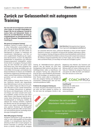 Ausgabe 2/3 / Februar / März 2017 / ERFOLG 41
Zurück zur Gelassenheit mit autogenem
Training
Das neue Jahr hat erst begonnen und Sie sind
schon wieder im stressigen Arbeitsalltag ge-
fangen? Wie Sie mit autogenem Training zur
inneren Ruhe und Gelassenheit finden, er-
fahren Sie von Heidi Weichhart, der Entspan-
nungstherapeutin aus Herzogenbuchsee. Sie
ist Teil des Schweizer Therapeutennetzwerks
Coachfrog.ch.
Was genau ist autogenes Training?
Autogenes Training ist einfach erlernbar und
in seiner Wirksamkeit wissenschaftlich aner-
kannt. Die ganzheitliche Methode arbeitet mit
dem Ziel, Körper, Geist und Seele wieder ins
Gleichgewicht zu bringen. Es funktioniert als
«konzentrative Selbsthypnose» und führt zu
einer ausgleichenden Regulierung des vegeta-
tiven Nervensystems. So kann das allgemeine
Wohlbefinden im körperlichen und seelischen
Entspannungszustand herbeigeführt werden.
Einmal erlernt, ist autogenes Training ein Werk-
zeug, das dem Anwender sein ganzes Leben
lang dienen kann. Denn beim autogenen Trai-
ning nimmt der Übende unmittelbar wahr, wie
innere Bilder, Erinnerungen und Gedanken den
Körper beeinflussen. Er erkennt, wie mit bildhaft
formulierten Suggestionen Veränderungen ent-
stehen, und lernt damit Einfluss auf sein Körper-
geschehen und sein seelisches Wohlbefinden
zu nehmen.
Beim autogenen Training dienen Formen, Far-
ben, Geräusche, Gerüche oder Gegenstände
dazu, Wahrnehmung in und um uns herum be-
wusst zu erleben. Fragen wie «Was tut mir gut?»
oder «Was lehne ich ab?» werden beantwortet,
um zu wichtigen Erkenntnissen zu gelangen.
Die können zum Beispiel lauten: «Ich bin mei-
nem Körper und meiner Umwelt nicht macht-
los ausgeliefert, sondern ich kann mein Leben
selbst steuern.» Dem Übenden steht für das Er-
reichen dieser Erkenntnisse das Werkzeug der
Vorstellungskraft zur Verfügung. Gefühle, die
während des Trainings entstehen, empfindet
der Übende meist als sehr beruhigend. Denn er
erkennt seine eigene Handlungsfähigkeit und
seine positiven Emotionen wie Glücksgefühl,
Mut, Hoffnung oder Ruhe. Allein mit dem Erken-
nen und Annehmen können nachhaltige Verän-
derungen herbeigeführt werden.
Wem hilft autogenes Training?
Autogenes Training kann so gut wie allen Men-
schen zu mehr Lebensqualität und Gesundheit
verhelfen. Es ist beispielsweise ideal als Ment-
altraining im Beruf oder im Sport geeignet, um
bessere Leistungen zu erbringen oder besser
lernen zu können. Häufig wird das autogene
Gesundheit
Training als Selbsthilfeinstrument gebraucht.
Dadurch, dass der Übende sich nicht mehr
fremdgesteuert fühlt und lernt, das Körper- und
Gefühlsgeschehen selbst zu beeinflussen, hat
das autogene Training eine aufbauende Wir-
kung bei ganz unterschiedlichen Beschwerden.
Es dient als Grundlage, um spezifische persön-
liche Themen weiter selbst zu behandeln. So
kann das autogene Training zum Beispiel bei
Unsicherheit, Schlafstörungen oder auch Kon-
zentrationsproblemen helfen.
Probieren Sie autogenes Training aus
Zu wissen, wie genau die Entspannung im Kör-
per wirkt, und diese erlebbar zu machen, ist
für mich einer der wichtigsten Schritte in der
Heidi Weichhart (Herzogenbuchsee), Hypnose
Praxis Hypnowell, www.hypnose-weichhart.ch
Ich unterstütze Menschen darin, unbewusste Blockaden zu lösen und dem eigenen
Potential zu vertrauen, um glücklich und gesund den künftigen Lebensweg zu gehen.
Durch autogenes Training und Hypnose wird Ihre innere Ruhe gefördert, damit es besser
gelingt,diePersönlichkeitfreientfaltenzukönnen.Beyourself,solautetmeinLeitspruch.
Als erfahrene Entspannungsfachfrau kann ich Ihnen zeigen, wie Sie selbst zu innerer
Ruhe und Klarheit finden, um neue Wege mit Freude und Leichtigkeit zu gehen.
Begleitung eines Klienten. Das Trainieren und
Dranbleiben gelingt dann viel einfacher und die
Wirkung stellt sich meiner Erfahrung nach mü-
helos ein. Probieren Sie autogenes Training aus
und spüren Sie selbst die Ruhe und Gelassen-
heit. Denn die kann so schön sein!
Coachfrog AG
Hardstrasse 301, 8005 Zürich
Telefon 044 444 50 80
info@coachfrog.ch
www.coachfrog.ch
 